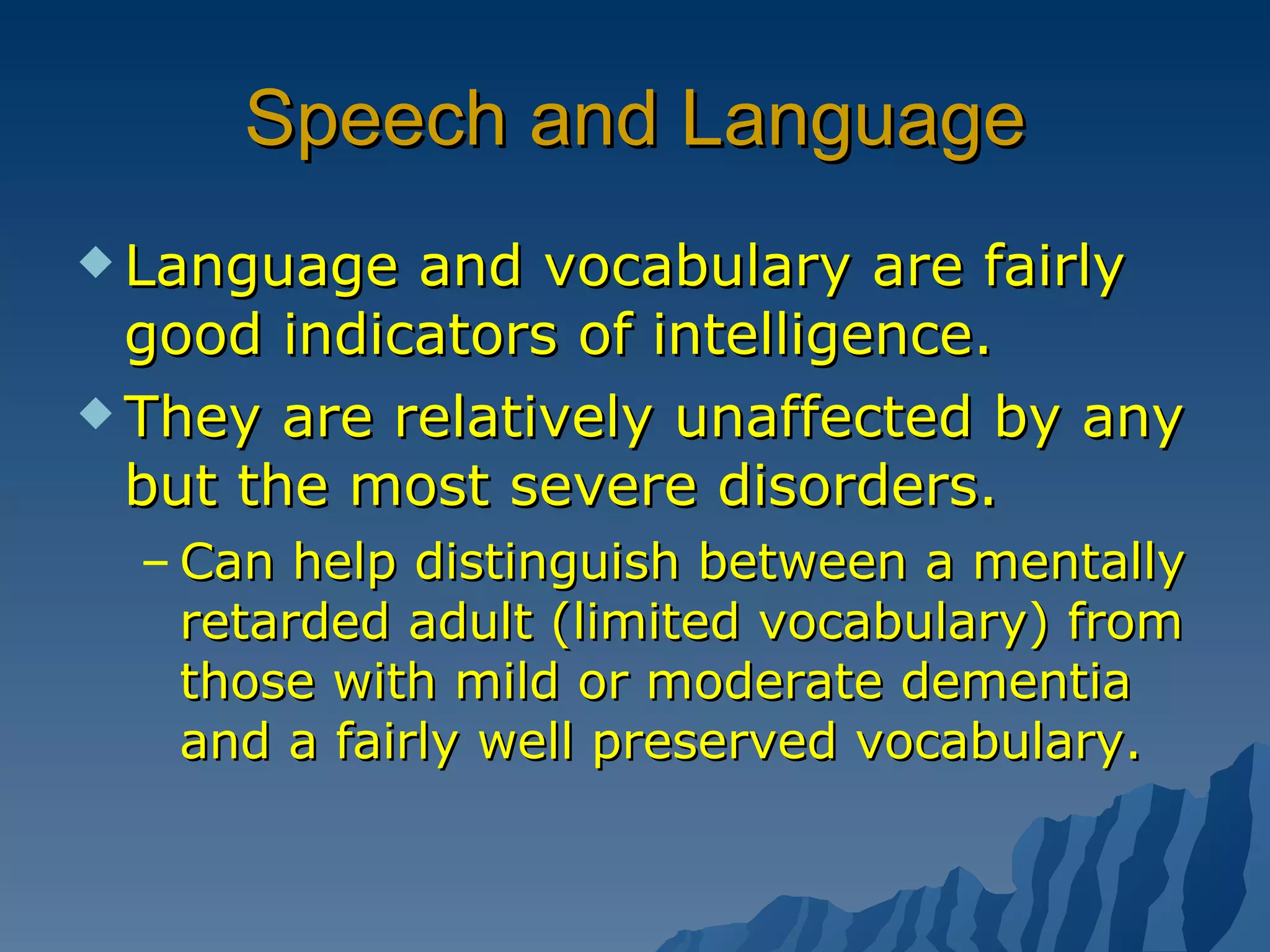 Speech and Language Language and vocabulary are fairly good indicators of intelligence. They are relatively unaffected by any but the most severe disorders. Can help distinguish between a mentally retarded adult (limited vocabulary) from those with mild or moderate dementia and a fairly well preserved vocabulary.  