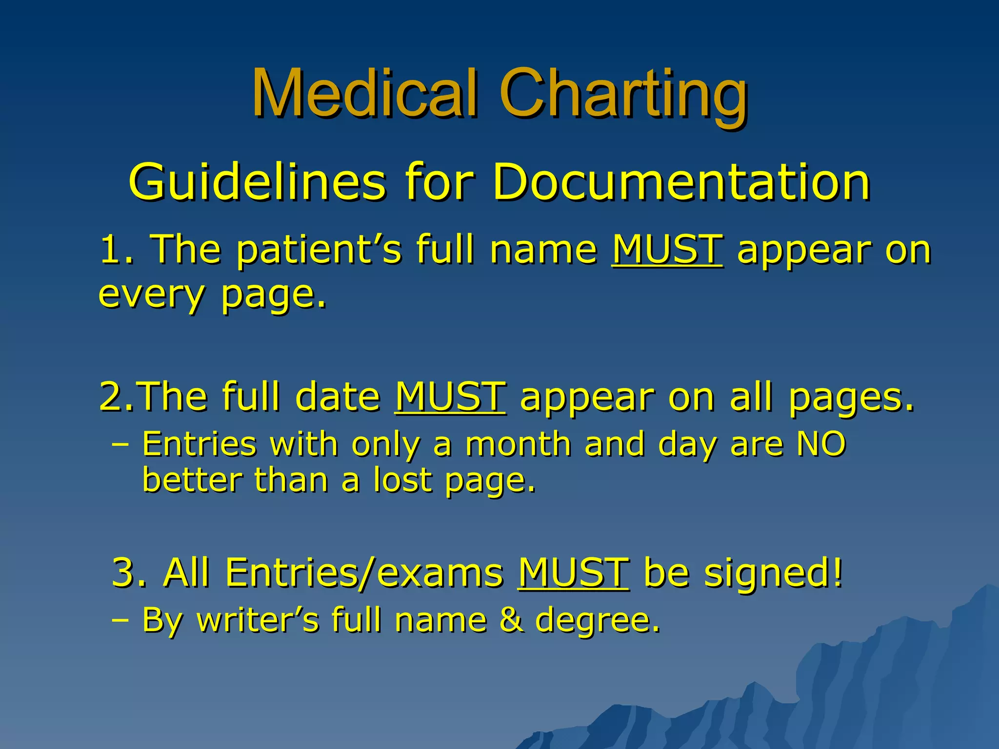 Medical Charting Guidelines for Documentation 1. The patient’s full name  MUST  appear on every page. 2.The full date  MUST  appear on all pages. Entries with only a month and day are NO better than a lost page. 3. All Entries/exams  MUST  be signed! By writer’s full name & degree. 