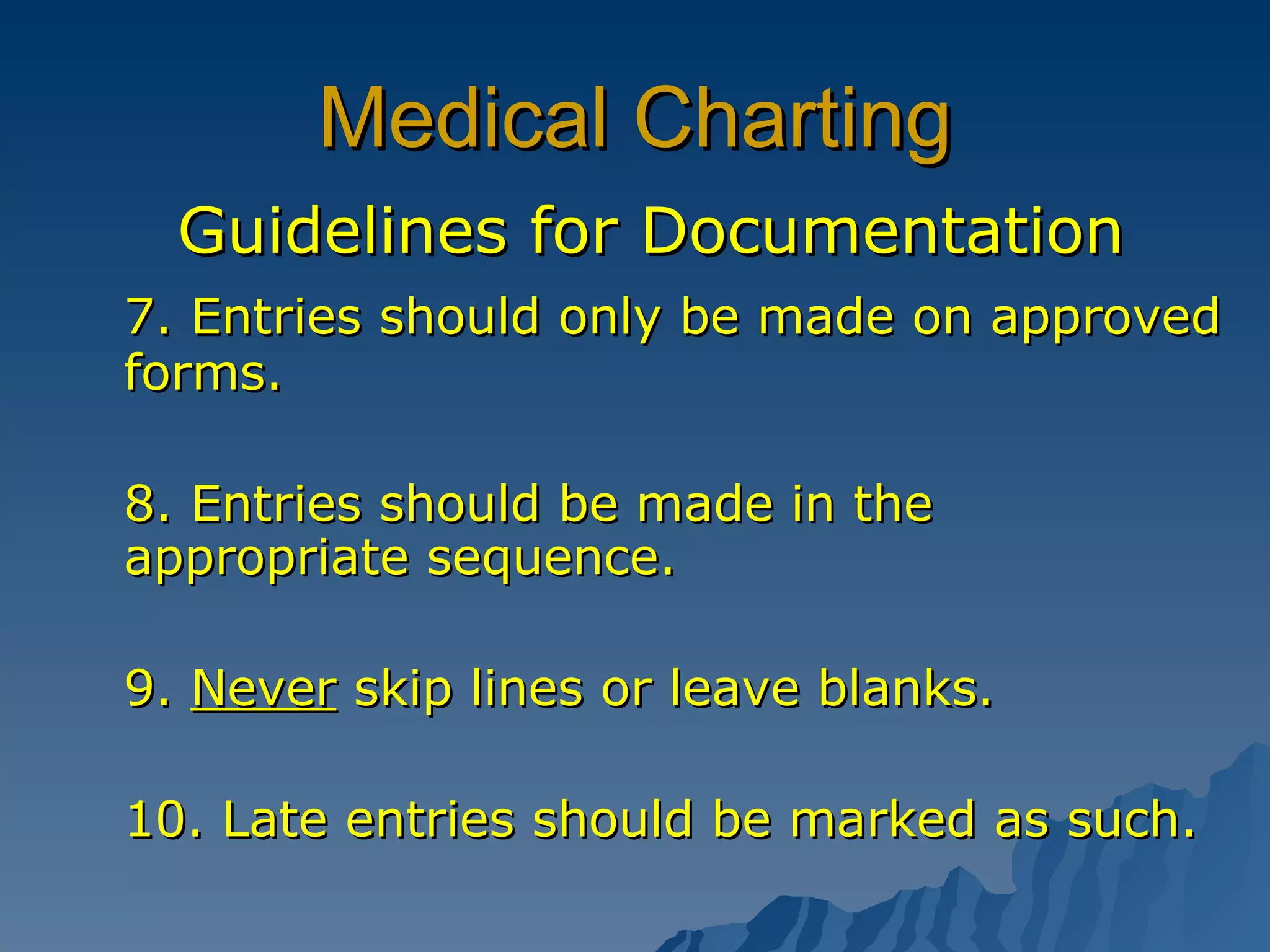 Medical Charting Guidelines for Documentation 7. Entries should only be made on approved forms. 8. Entries should be made in the appropriate sequence.  9.  Never  skip lines or leave blanks. 10. Late entries should be marked as such. 