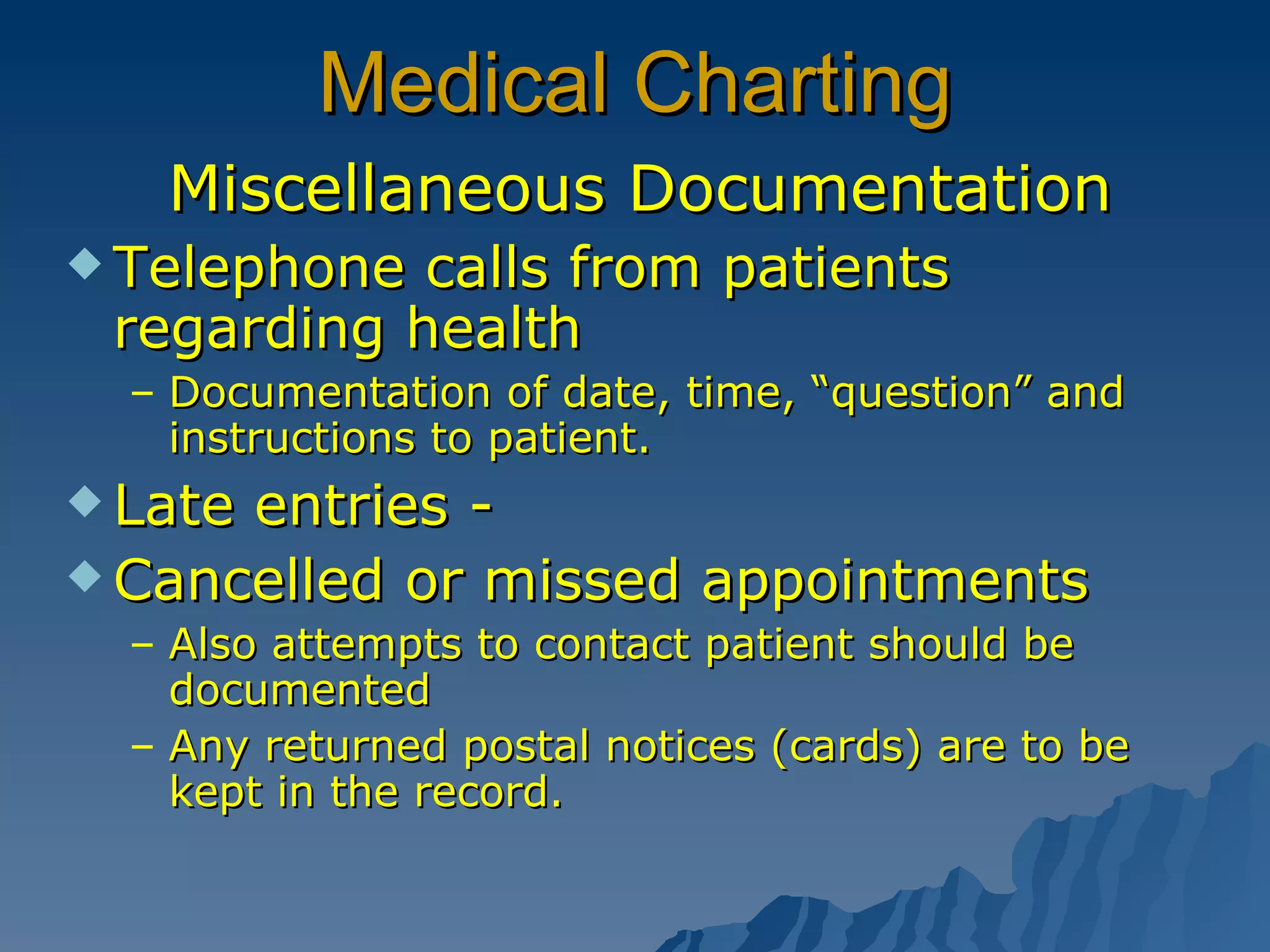 Medical Charting Miscellaneous Documentation Telephone calls from patients regarding health Documentation of date, time, “question” and instructions to patient. Late entries - Cancelled or missed appointments Also attempts to contact patient should be documented Any returned postal notices (cards) are to be kept in the record. 