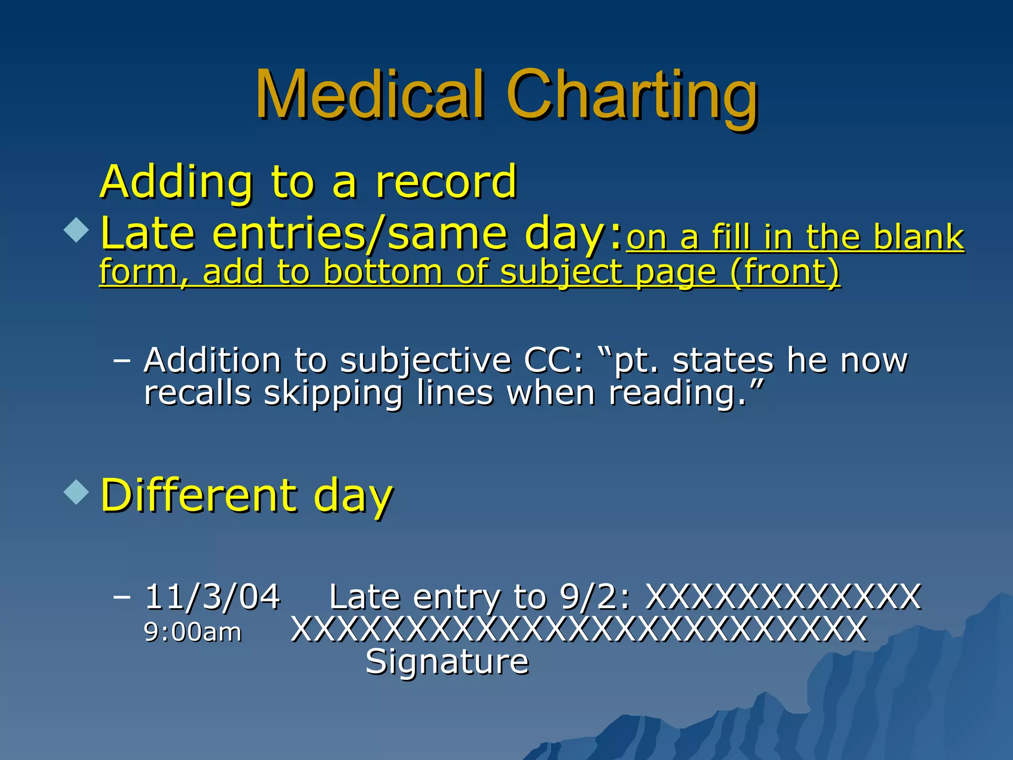Medical Charting Adding to a record Late entries/same day: on a fill in the blank form, add to bottom of subject page (front) Addition to subjective CC: “pt. states he now recalls skipping lines when reading.” Different day 11/3/04  Late entry to 9/2: XXXXXXXXXXXX  9:00am   XXXXXXXXXXXXXXXXXXXXXXXXX  Signature 