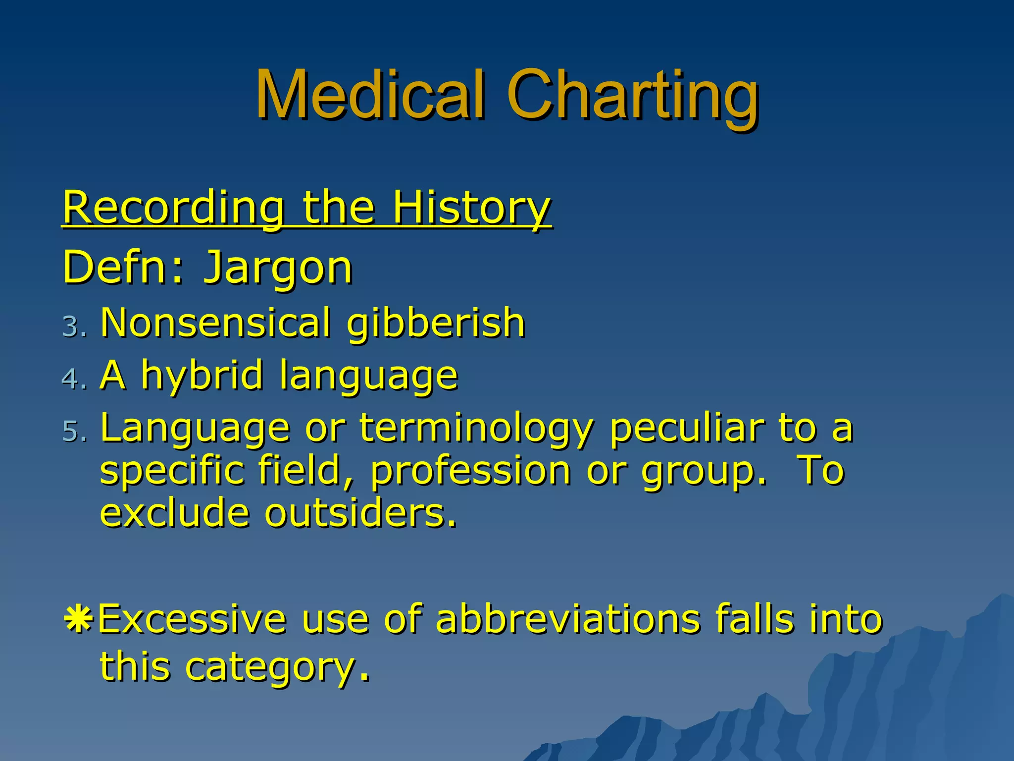 Medical Charting Recording the History Defn: Jargon  Nonsensical gibberish A hybrid language Language or terminology peculiar to a specific field, profession or group.  To exclude outsiders.  Excessive use of abbreviations falls into this category . 