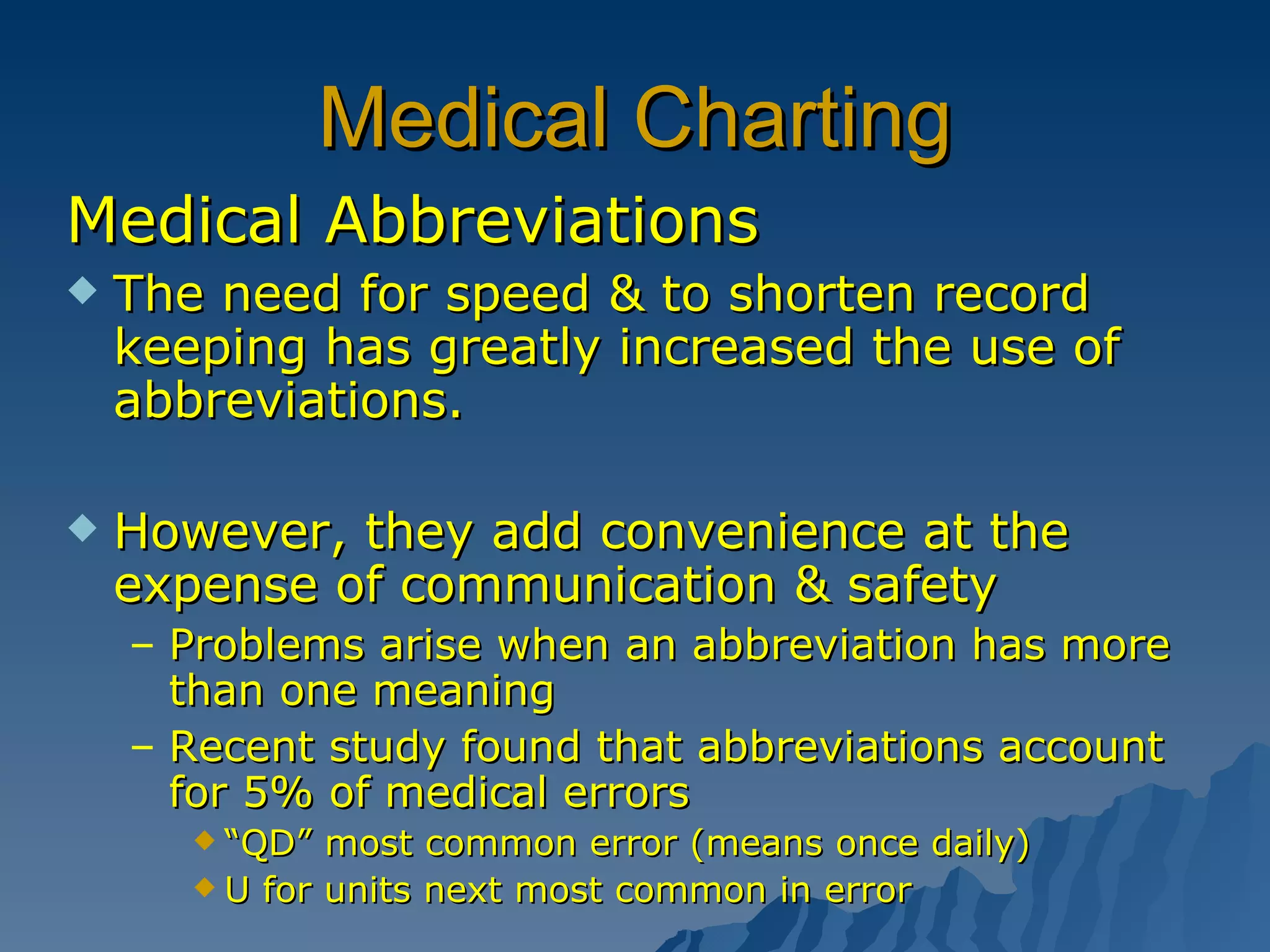 Medical Charting Medical Abbreviations The need for speed & to shorten record keeping has greatly increased the use of abbreviations. However, they add convenience at the expense of communication & safety Problems arise when an abbreviation has more than one meaning Recent study found that abbreviations account for 5% of medical errors “ QD” most common error (means once daily)  U for units next most common in error 