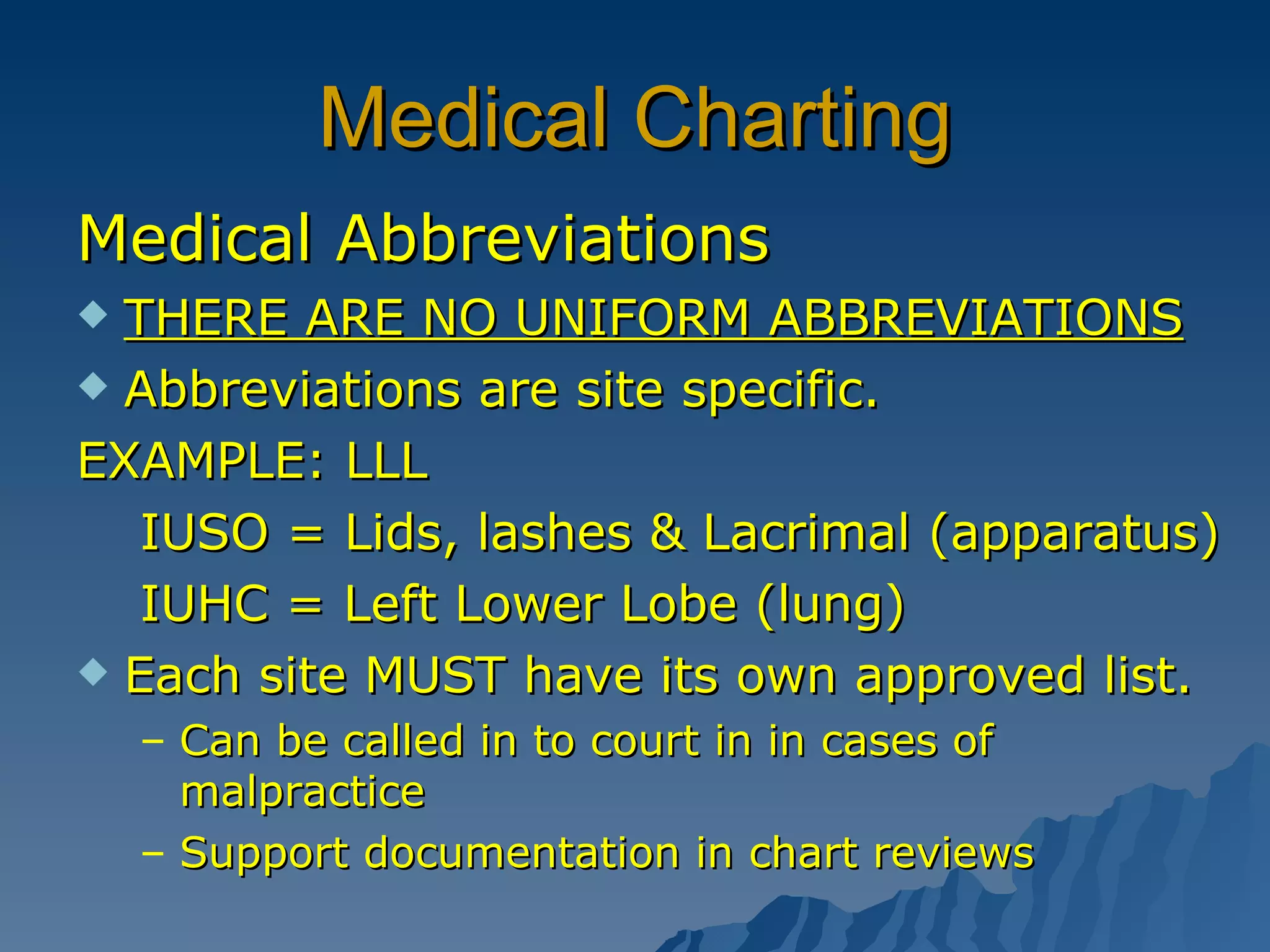 Medical Charting Medical Abbreviations THERE ARE NO UNIFORM ABBREVIATIONS Abbreviations are site specific. EXAMPLE: LLL IUSO = Lids, lashes & Lacrimal (apparatus) IUHC = Left Lower Lobe (lung)  Each site MUST have its own approved list. Can be called in to court in in cases of malpractice Support documentation in chart reviews 