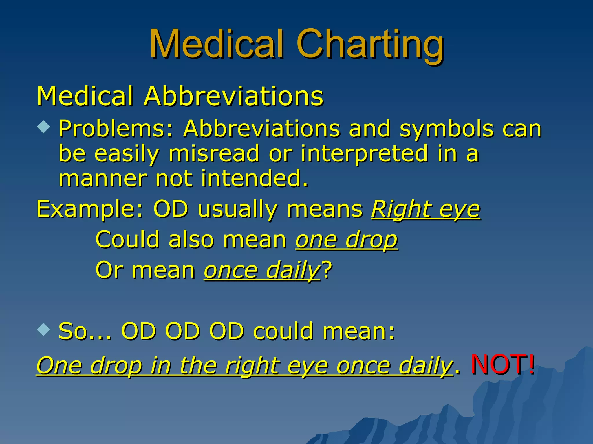 Medical Charting Medical Abbreviations Problems: Abbreviations and symbols can be easily misread or interpreted in a manner not intended. Example: OD usually means  Right eye Could also mean  one drop Or mean  once daily ? So... OD OD OD could mean: One drop in the right eye once daily .  NOT! 