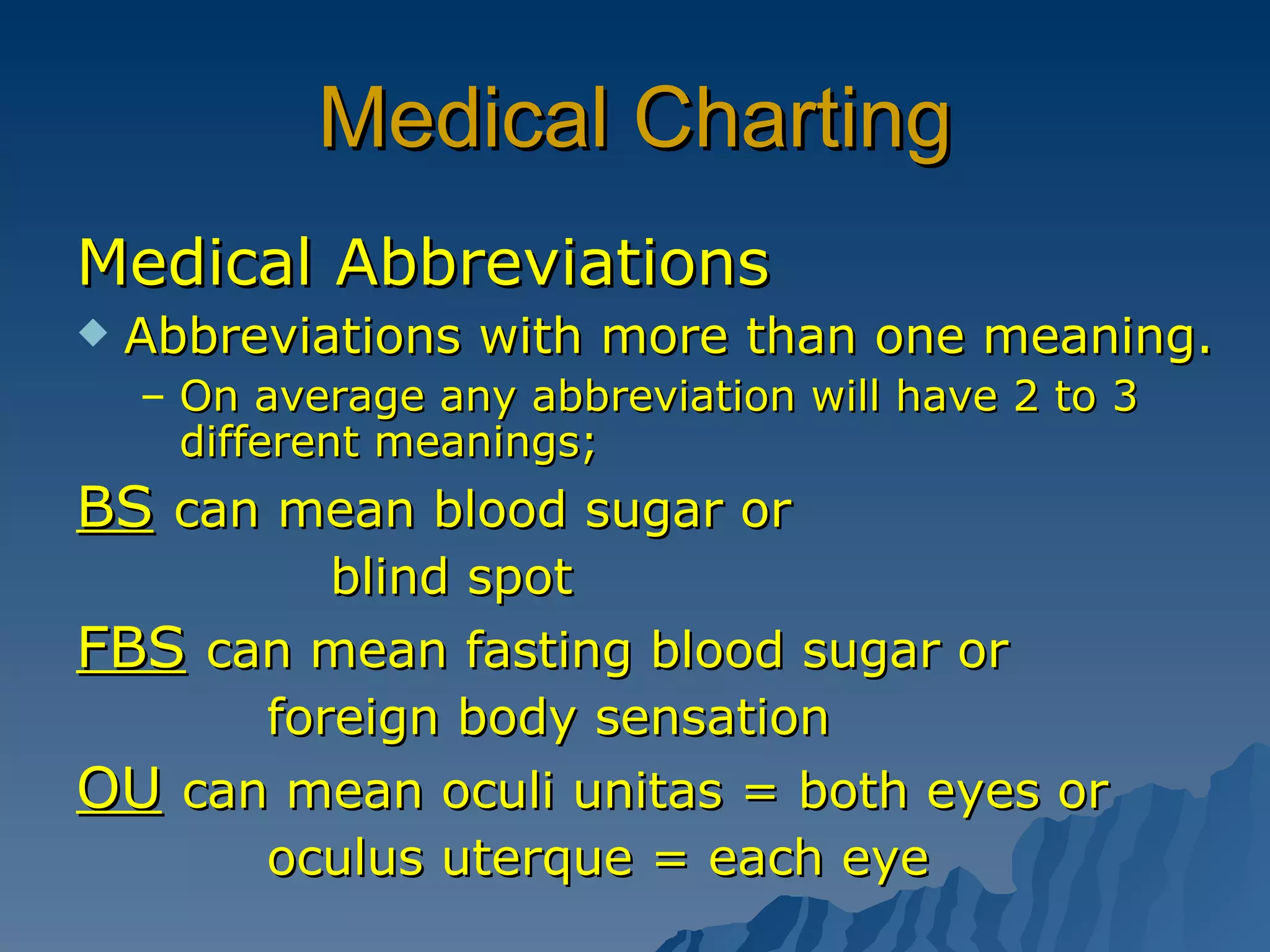 Medical Charting Medical Abbreviations Abbreviations with more than one meaning. On average any abbreviation will have 2 to 3 different meanings; BS   can mean blood sugar or blind spot FBS   can mean fasting blood sugar or   foreign body sensation OU   can mean oculi unitas = both eyes or   oculus uterque = each eye 
