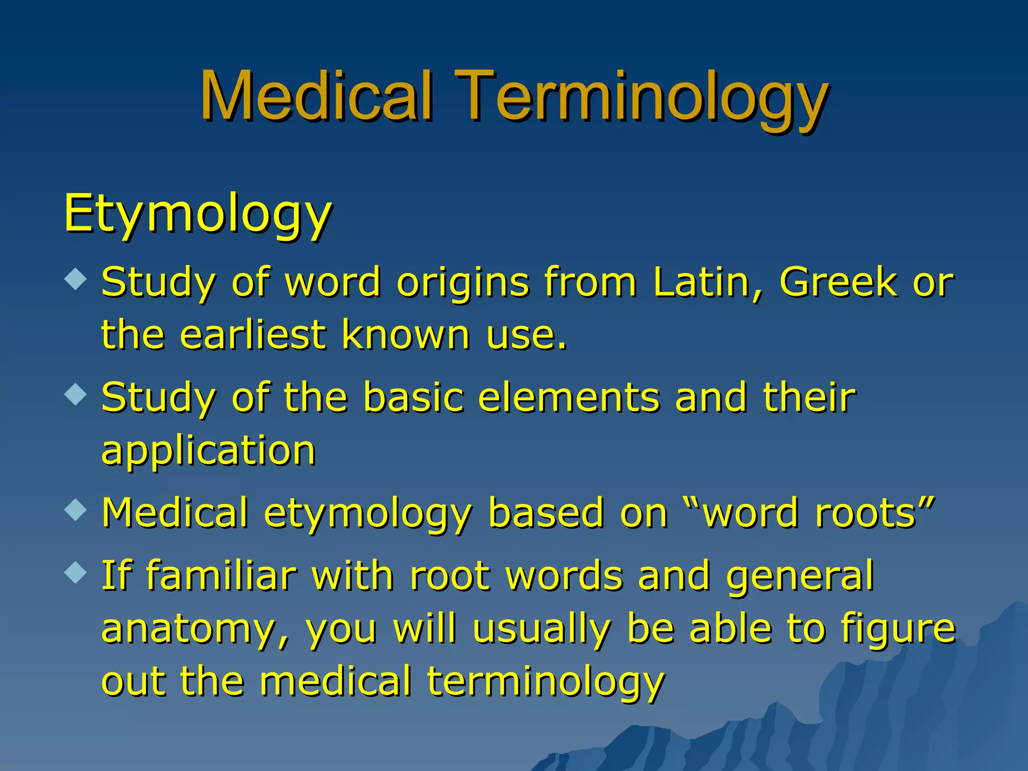 Medical Terminology Etymology Study of word origins from Latin, Greek or the earliest known use. Study of the basic elements and their application Medical etymology based on “word roots” If familiar with root words and general anatomy, you will usually be able to figure out the medical terminology 