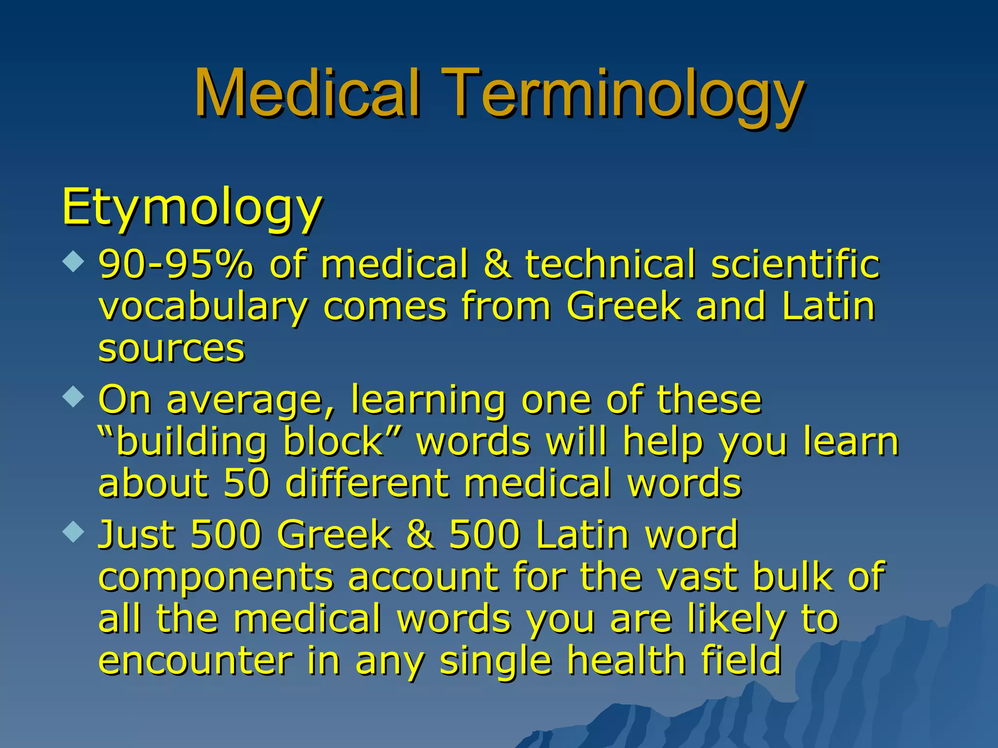 Medical Terminology Etymology 90-95% of medical & technical scientific vocabulary comes from Greek and Latin sources On average, learning one of these “building block” words will help you learn about 50 different medical words Just 500 Greek & 500 Latin word components account for the vast bulk of all the medical words you are likely to encounter in any single health field 
