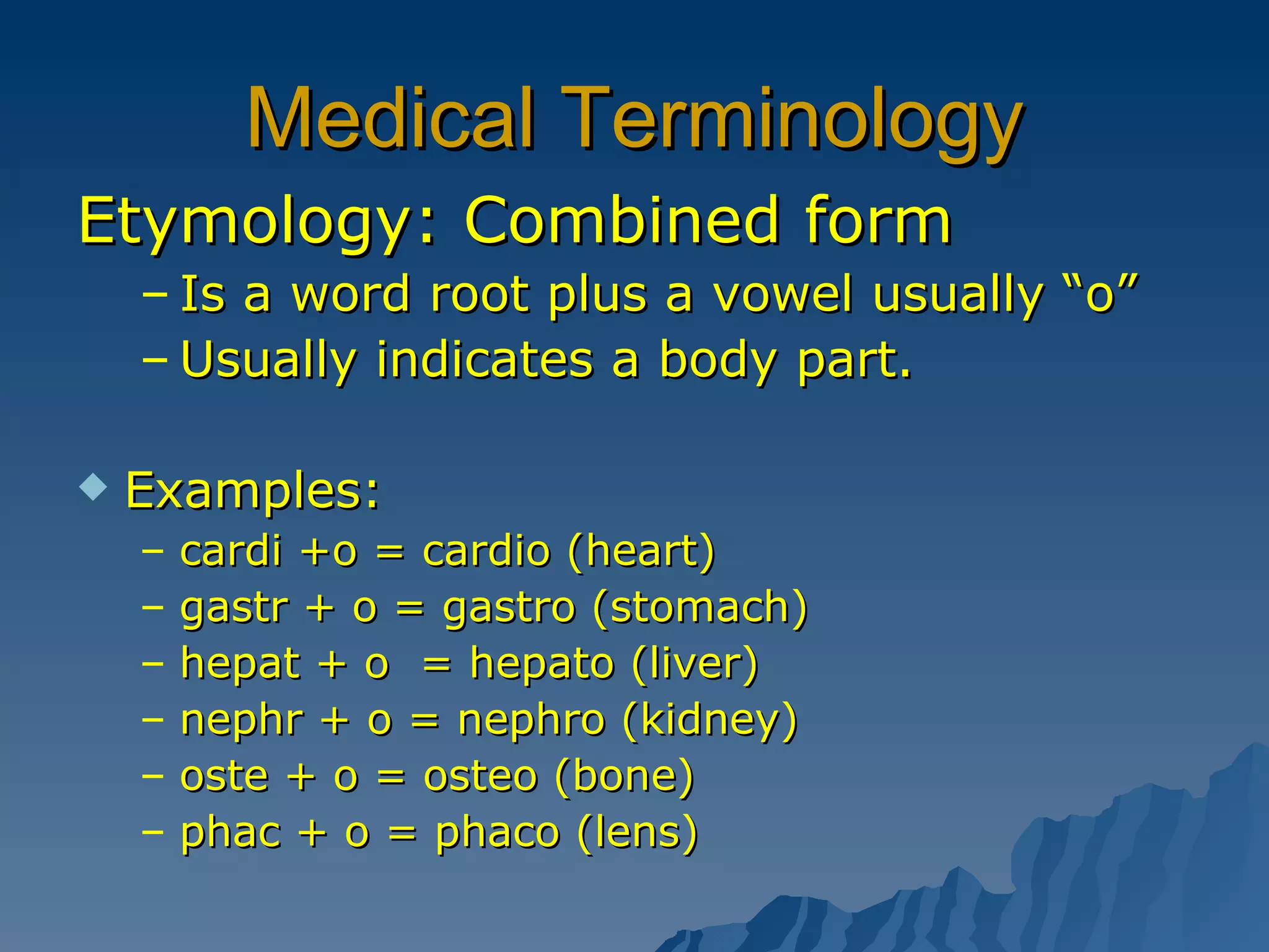 Medical Terminology Etymology: Combined form Is a word root plus a vowel usually “o” Usually indicates a body part. Examples: cardi +o = cardio (heart)  gastr + o = gastro (stomach)  hepat + o  = hepato (liver) nephr + o = nephro (kidney) oste + o = osteo (bone) phac + o = phaco (lens)  