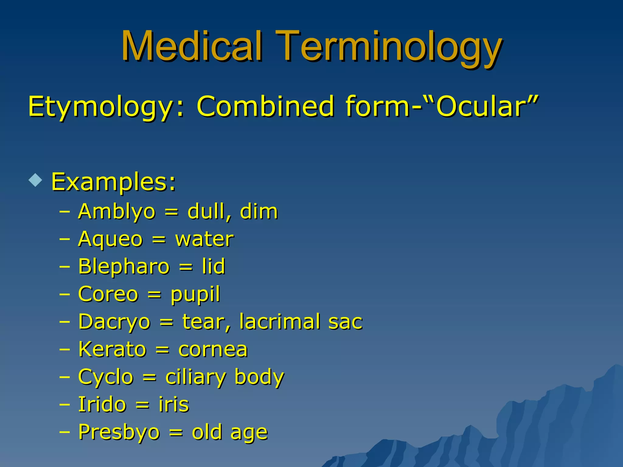 Medical Terminology Etymology: Combined form-“Ocular” Examples:  Amblyo = dull, dim  Aqueo = water Blepharo = lid Coreo = pupil Dacryo = tear, lacrimal sac Kerato = cornea Cyclo = ciliary body Irido = iris Presbyo = old age  