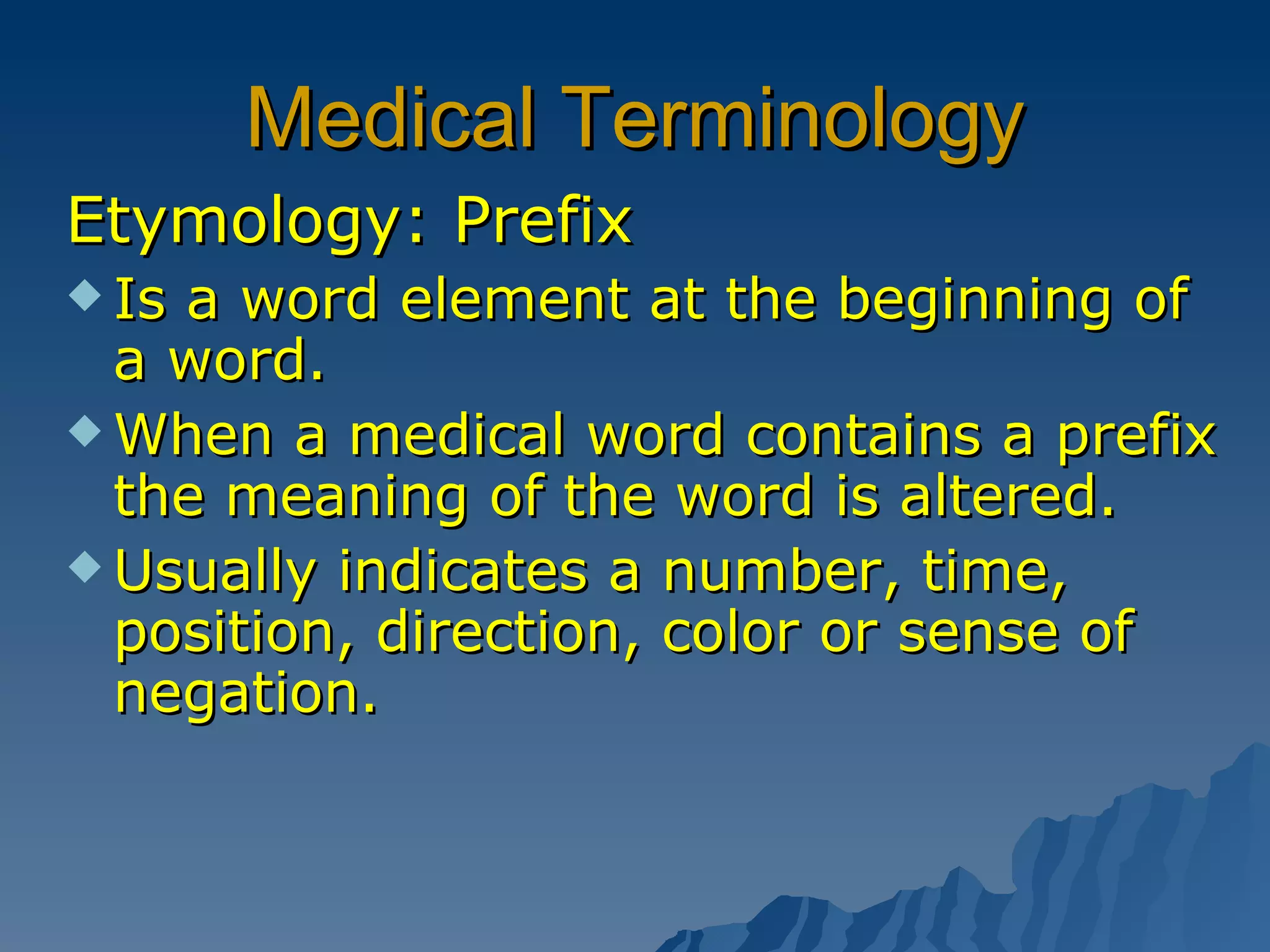 Medical Terminology Etymology: Prefix Is a word element at the beginning of a word.  When a medical word contains a prefix the meaning of the word is altered. Usually indicates a number, time, position, direction, color or sense of negation. 