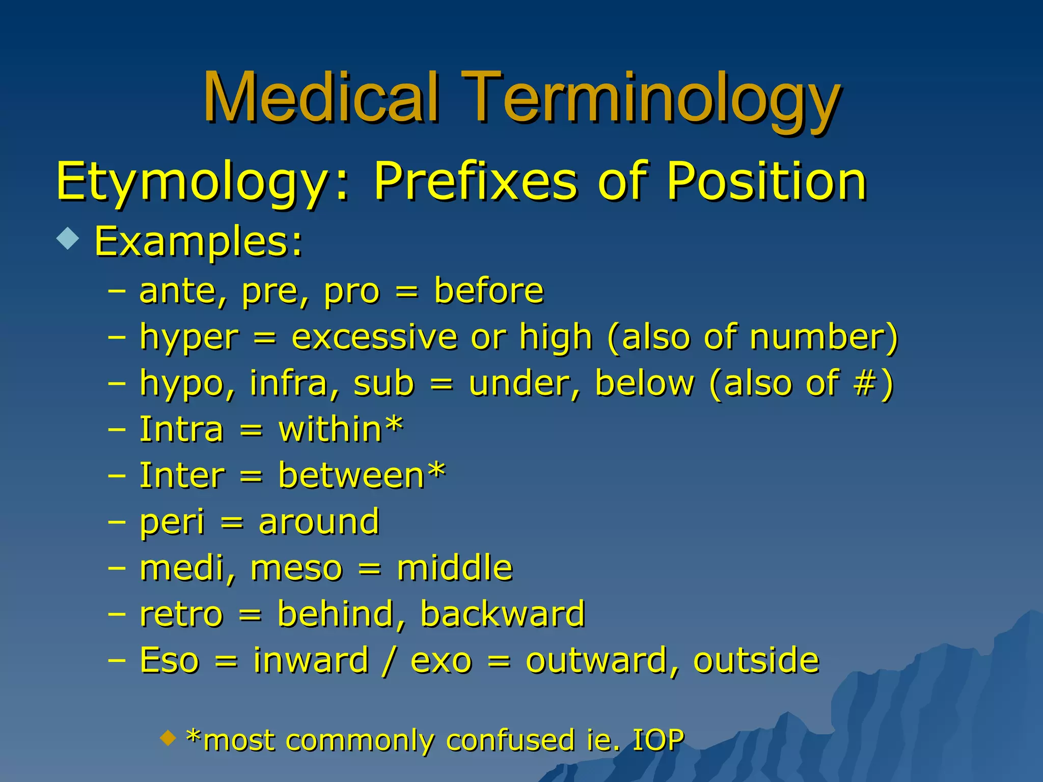 Medical Terminology Etymology: Prefixes of Position Examples:  ante, pre, pro = before  hyper = excessive or high (also of number) hypo, infra, sub = under, below (also of #) Intra = within* Inter = between* peri = around medi, meso = middle retro = behind, backward Eso = inward / exo = outward, outside *most commonly confused ie. IOP 