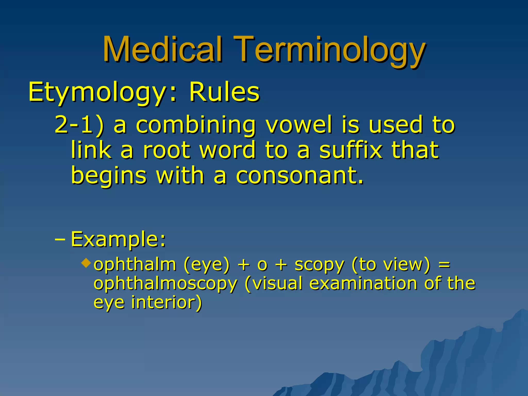 Medical Terminology Etymology: Rules 2-1) a combining vowel is used to link a root word to a suffix that begins with a consonant. Example: ophthalm (eye) + o + scopy (to view) = ophthalmoscopy (visual examination of the eye interior) 