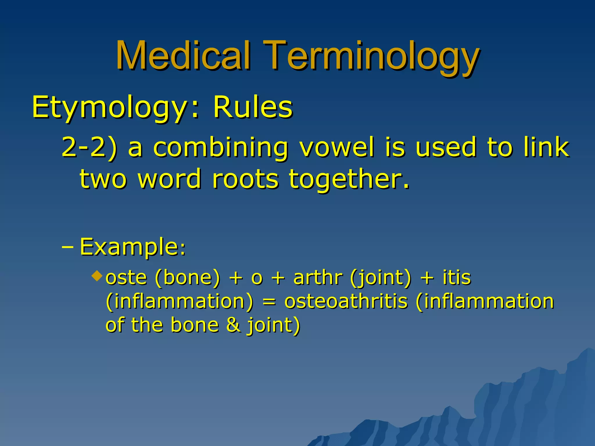 Medical Terminology Etymology: Rules 2-2) a combining vowel is used to link two word roots together. Example : oste (bone) + o + arthr (joint) + itis (inflammation) = osteoathritis (inflammation of the bone & joint) 