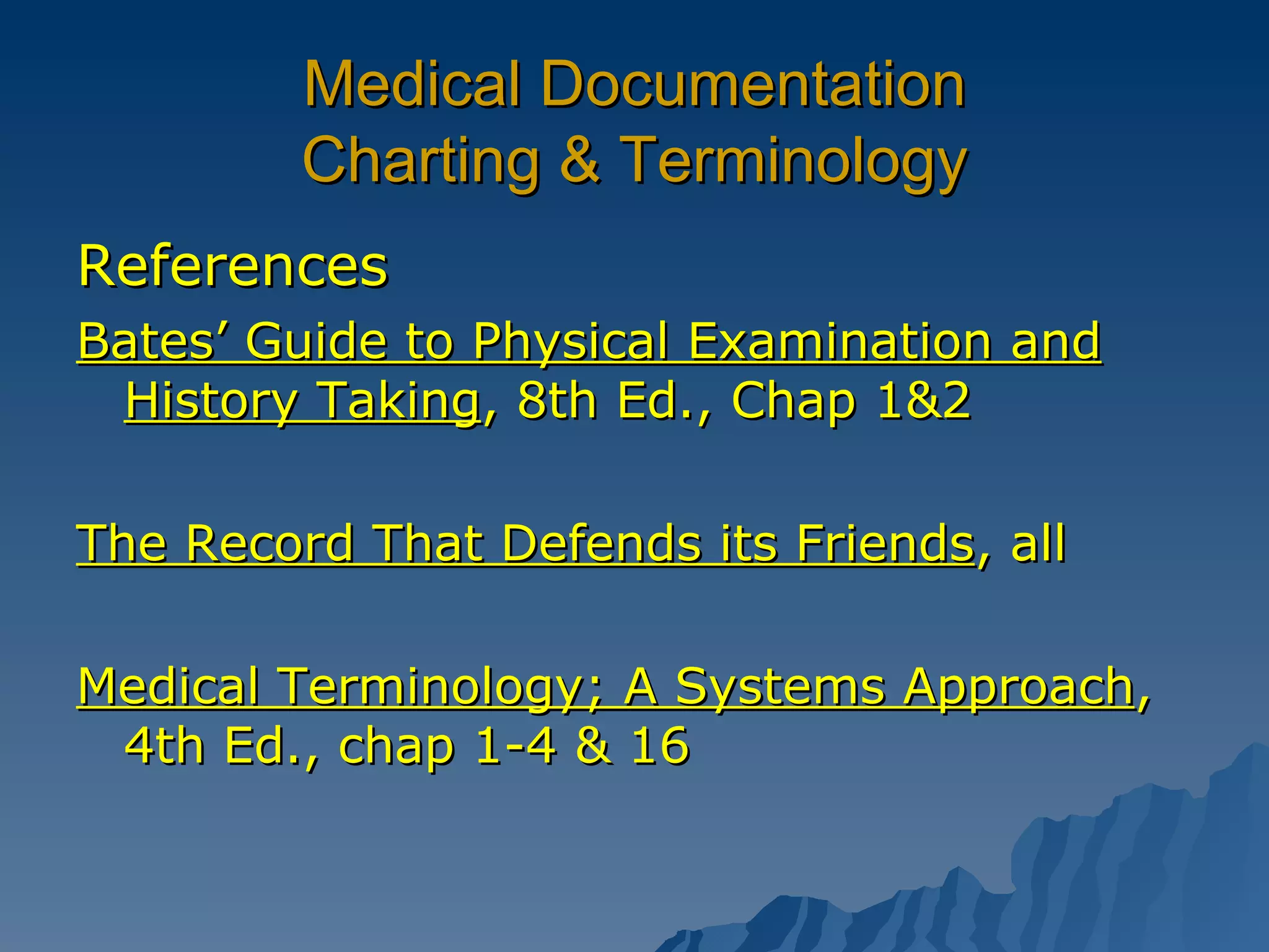 Medical Documentation Charting & Terminology References Bates’ Guide to Physical Examination and History Taking , 8th Ed., Chap 1&2 The Record That Defends its Friends , all Medical Terminology; A Systems Approach , 4th Ed., chap 1-4 & 16 