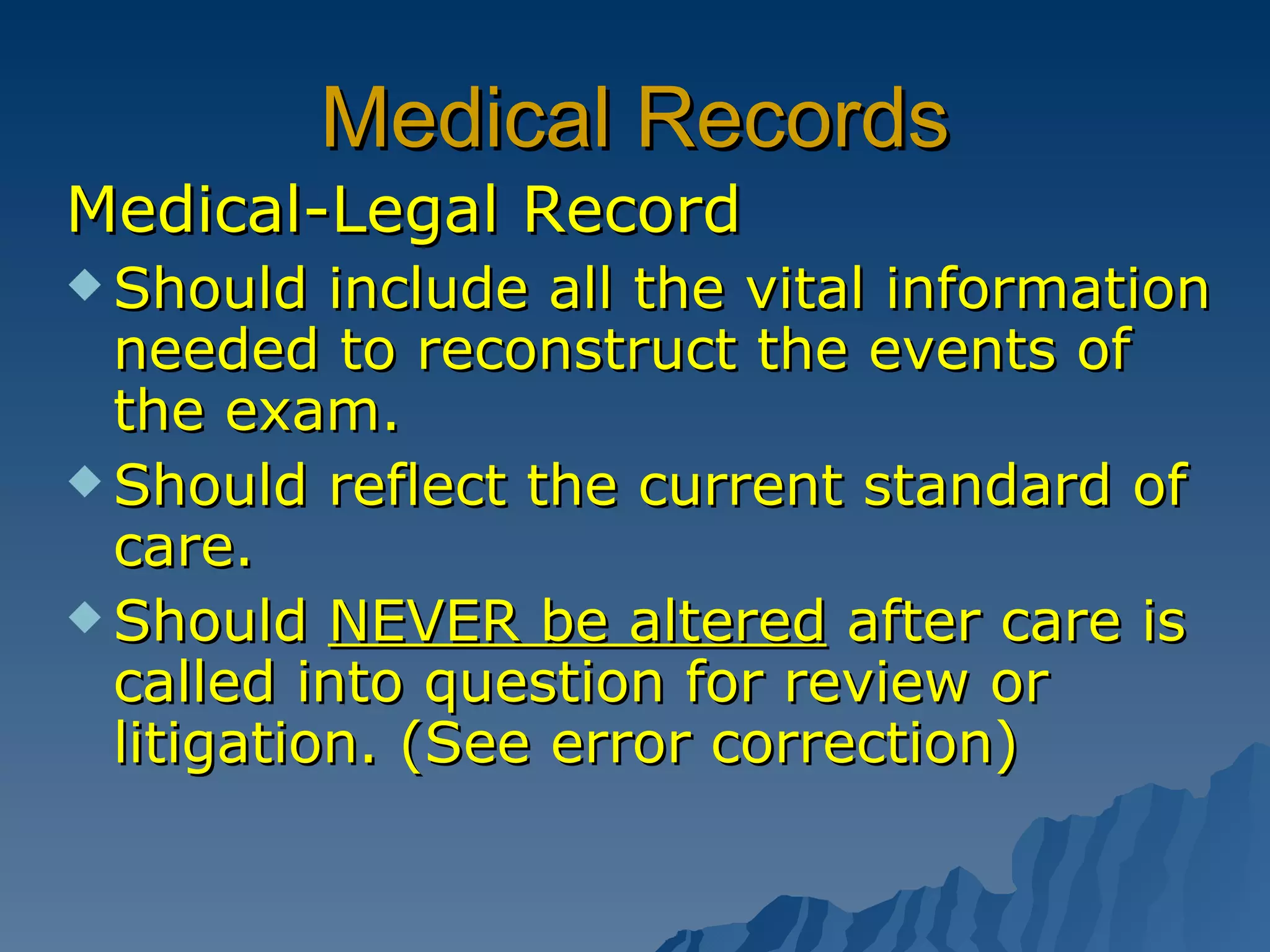Medical Records Medical-Legal Record Should include all the vital information needed to reconstruct the events of the exam. Should reflect the current standard of care. Should  NEVER be altered  after care is called into question for review or litigation. (See error correction) 
