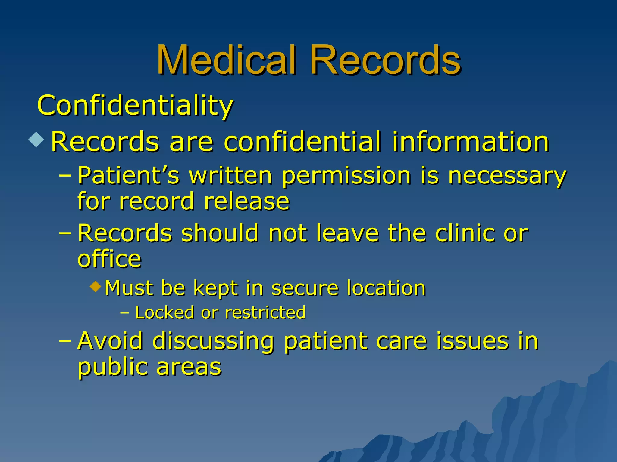 Medical Records Confidentiality Records are confidential information Patient’s written permission is necessary for record release Records should not leave the clinic or office Must be kept in secure location  Locked or restricted  Avoid discussing patient care issues in public areas 