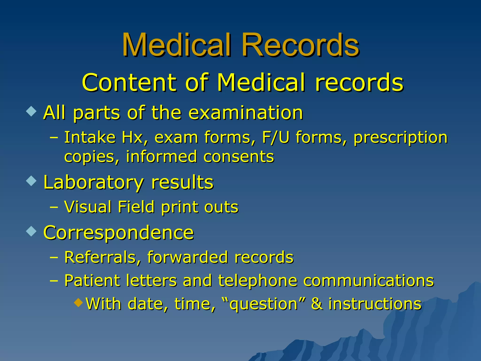 Medical Records Content of Medical records All parts of the examination Intake Hx, exam forms, F/U forms, prescription copies, informed consents  Laboratory results Visual Field print outs Correspondence Referrals, forwarded records Patient letters and telephone communications With date, time, “question” & instructions 