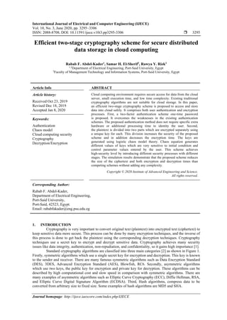 International Journal of Electrical and Computer Engineering (IJECE)
Vol. 10, No. 3, June 2020, pp. 3295~3306
ISSN: 2088-8708, DOI: 10.11591/ijece.v10i3.pp3295-3306  3295
Journal homepage: http://ijece.iaescore.com/index.php/IJECE
Efficient two-stage cryptography scheme for secure distributed
data storage in cloud computing
Rabab F. Abdel-Kader1
, Samar H. El-Sherif2
, Rawya Y. Rizk3
1,3
Department of Electrical Engineering, Port-Said University, Egypt
2
Faculty of Management Technology and Information Systems, Port-Said University, Egypt
Article Info ABSTRACT
Article history:
Received Oct 23, 2019
Revised Dec 18, 2019
Accepted Jan 8, 2020
Cloud computing environment requires secure access for data from the cloud
server, small execution time, and low time complexity. Existing traditional
cryptography algorithms are not suitable for cloud storage. In this paper,
an efficient two-stage cryptography scheme is proposed to access and store
data into cloud safely. It comprises both user authentication and encryption
processes. First, a two-factor authentication scheme one-time password
is proposed. It overcomes the weaknesses in the existing authentication
schemes. The proposed authentication method does not require specific extra
hardware or additional processing time to identity the user. Second,
the plaintext is divided into two parts which are encrypted separately using
a unique key for each. This division increases the security of the proposed
scheme and in addition decreases the encryption time. The keys are
generated using logistic chaos model theory. Chaos equation generates
different values of keys which are very sensitive to initial condition and
control parameter values entered by the user. This scheme achieves
high-security level by introducing different security processes with different
stages. The simulation results demonstrate that the proposed scheme reduces
the size of the ciphertext and both encryption and decryption times than
competing schemes without adding any complexity.
Keywords:
Authentication
Chaos model
Cloud computing security
Cryptography
Decryption/Encryption
Copyright © 2020 Institute of Advanced Engineering and Science.
All rights reserved.
Corresponding Author:
Rabab F. Abdel-Kader,
Department of Electrical Engineering,
Port-Said University,
Port-Said, 42523, Egypt.
Email: rababfakader@eng.psu.edu.eg
1. INTRODUCTION
Cryptography is very important to convert original text (plaintext) into encrypted text (ciphertext) to
keep sensitive data more secure. This process can be done by many encryption techniques, and the inverse of
this process is done to get back the plaintext using the corresponding decryption techniques. Cryptography
techniques use a secret key to encrypt and decrypt sensitive data. Cryptography achieves many security
issues like data integrity, authentication, non-repudiation, and confidentiality, so it gains high importance [1].
Standard cryptography algorithms are classified into three main categories [2] as shown in Figure 1.
Firstly, symmetric algorithms which use a single secret key for encryption and decryption. This key is known
to the sender and receiver. There are many famous symmetric algorithms such as Data Encryption Standard
(DES), 3DES, Advanced Encryption Standard (AES), Blowfish, RC6. Secondly, asymmetric algorithms
which use two keys, the public key for encryption and private key for decryption. These algorithms can be
described by high computational cost and slow speed in comparison with symmetric algorithms. There are
many examples of asymmetric algorithms such as Elliptic Curve Cryptography (ECC), Diffie Hellman, RSA,
and Elliptic Curve Digital Signature Algorithm (ECDSA). Third, Hash algorithms, compress data to be
converted from arbitrary size to fixed size. Some examples of hash algorithms are MD5 and SHA.
 
