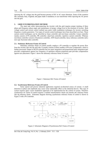  ISSN: 2088-8708
Int J Elec & Comp Eng, Vol. 8, No. 1, February 2018 : 513 – 520
514
injecting the AC voltage into the grid because presnce of DC in AC cause distortion. Some of the countries
like Australia, Italy, England, and japan made it mandatory to use transformer while injecting the AC power
into the grid.
2. GRID SYNCHRONISATION METHOD
The main task while interconnecting the inverter with the grid requires proper tracking of three
phase grid frequency phase angle and maintenance of proper voltage level at the terminal of inverter. Both
voltage control and current control method uses pulse width modulation techniques for inverter switching
frequency or pulse generation. Two types of current control techniques have been described over here. These
current control techniques can be classified as linear controller and non-linear controller. Linear controller
mainly consists of PI controller, PR controller, dead beat controller, repetitive current controller. Whereas
non-linear controller consists of hysteresis controller, ANN based controller, fuzzy inference controller and a
new type fractional order controller.
2.1. Stationary Reference Frame of Control
Stationary reference frame of control usually employs a PI controller to regulate the power flow
from the inverter side into the grid side. It usually consists of three number of PI error compensator, which is
further processed. Output of the PI controller has two parts integration and proportional parts integration part
provides compensation against low frequency of operation whereas proportion part provides compensation
against zero placement. Figure 1 shows the stationary reference frame of control.
RAMP
GENERATOR
THREE PHSE
LOAD
Sa,b,c
Ia,b,c
Figure 1. Stationary Ref. Frame of Control
2.2. Synchronous Reference Frame of Control
Some typical and precise industrial application required un-distorted source of current. A small
distortion in phase and amplitude may cause some undesirable effect in the industrial drivers. This type of
system requires space vector modulation approach to be implemented for the control of system. Therefore
synchronous ref. frame of control requires a module transformation which can transfer abc reference frame
into dq reference frame. Schematic diagram showing synchronous reference frame of control is shown in
Figure 2 with a PI Controller.
PI
PWM
CONTROLLER
PI
3-ɸ LOAD
ABC
dq αβ
αβ
dq
ABC
dq
αβIq
Id
Iq*
Id*
Sabc
Iabc*
Figure 2. Schematic Diagram of Synchronous Ref. Frame of Control
 