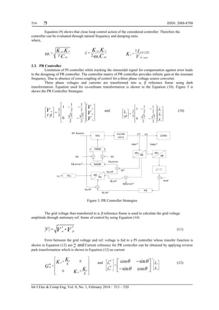  ISSN: 2088-8708
Int J Elec & Comp Eng, Vol. 8, No. 1, February 2018 : 513 – 520
516
Equation (9) shows that close loop control action of the considered controller. Therefore the
controller can be evaluated through natural frequency and damping ratio.
where,
.
.
sys P
n
DC
T
K K
C
 
.
2. .
sys P
n DC
K K
C


 .3,
,
2. grid THD
P
DC ripple
I
K
V

2.3. PR Controller
Limitation of PI controller while tracking the sinusoidal signal for compensation against error leads
to the designing of PR controller. The controller matrix of PR controller provides infinite gain at the resonant
frequency. Due to absence of cross coupling of control for a three phase voltage source converter.
Three phase voltages and currents are transformed into α, β reference frame using dark
transformation. Equation used for co-ordinate transformation is shown in the Equation (10). Figure 3 is
shows the PR Controller Strategies
1 1
1
2 2 2
3 3 3
0
2 2
a
b
c
V
V
V V
V


        
    
        
and
1 1
1
2 2 2
3 3 3
0
2 2
a
b
c
i
i
i i
i


        
    
        
(10)
VSC
FILTER
(LCL)
LOAD
PWM
RAMP
2 2
V V 

PLL
PR
DC Source CT PT
Iabc* Vabc*
VrefIβ,ref
Iα,ref
Eα,error
Iα*
HCHC
Iq,ref
Id,ref
Eβ,error*
Eβ,error*
Vabc* dq
abc
αβ
abc
αβ
αβ
Figure 3. PR Controller Strategies
The grid voltage thus transferred to α, β reference frame is used to calculate the grid voltage
amplitude through stationary ref. frame of control by using Equation (14)
2 2
V V V 
  (11)
Error between the grid voltage and ref. voltage is fed to a PI controller whose transfer function is
shown in Equation (12) as and Current reference for PR controller can be obtained by applying reverse
park transformation which is shown in Equation (12) as current
0
0
i
P
dq
PI
i
P
S
S
K
K
G
K
K
 
 
 
 
 
 
and
1
.
.
cos sin
sin cos
ref
d
ref
q
i i
ii


 
 

   
    
     
 
  
(12)
 