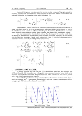 Int J Elec & Comp Eng ISSN: 2088-8708 
Comparative Analysis of Linear Controllers used for Grid Connected (Ritesh Das)
517
Equation (13) represent two gain matrix,1st one rerevels that presence of high gain around the
resonance frequency helps in elimination of steady state error and However in order to achieve infinite gain,
modified PR controller may be used as second matrix of equation( 13).
2 2
2 2
0
0
i
P
PR
i
P
S
S
K
K
S
G
K
K
S
 

 
 
 
  
 
  
2 2 2
0
2 2 2
0
2
0
2
2
0
2
C
P i
PR
C
P i
S
S
S
S
K K
S
G
K K
S


 

 
 
 
  
  
 
   
(13)
Natural reference frame of control or abc controller uses three independent controller for three no. of
phases individually. However use of star, delta connection and isolated design system (Neutral) are some of
the critical issues which needs to be addressed while designing the controller. Therefore it can be assumed
that by using two controller for two different phases, current in other phases can be automatically adjusted.
Real time implementation of controller is an issue. The advantages of the controller can be found
out through the implementation of controller in digital electronics. Non-linear controller at the cost of linear
controller have many advantages. Transfer matrix implementing PI and PR controller in abc natural frame of
reference is shown in Equation (14) and Equation (15) respectively.
(14)
2 2
0
2 2
0
2 2
0
0 0
0 0
0 0
i
p
abc i
pPR
i
p
S
S
S
K
K
S
KG K
S
K
K
S



 
 
 
 
 
   
 
 
  
(15)
3. EXPERIMENTAL RESULTS
An inverter prototype for 100Kwatt solar PV grid connected system has been designed with
MATLAB Simulink. Grid connectd system is designed to inject maximum amount of power strictly to the
maximum outgoing feeder connected to that particular system. PWM controller has been used to generate
pulses so as to inject maximum amount of power.
Based on the design criteria and theory as mentioned above the simulated result is shown in Figure 4
shows that voltage of solar PV system varies in between 302.4 to 303.8V. Voltage across the input of inverter
is stepped up to 670V with an allowable ripple conent of 5%.
Figure 4. PV Output Voltage
0 0
2 2 2 2 2 2
0
0 0
2 2 2 2 2 2
0
0 0
2 2 2 2 2 2
0
3 3
2 22( ) 2( )
3 3
2 22( ) 2( )
3 3
2 22( ) 2( )
p pi i i ii
p
abc p pi i i ii
pPI
p pi i i i i
p
S SS
S SS
S S S
K KK K K KK
K
S S S
K KK K K KKG K
S S S
K KK K K K K
K
S S S
 
  
 
  
 
  
  
     
   
 
  
      
   
 
      
    
0.9988 0.999 0.9992 0.9994 0.9996 0.9998 1
304.2
304.4
304.6
304.8
305
305.2
305.4
Time
V-PV
V-PV
 