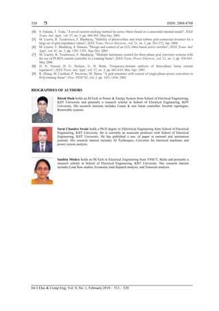  ISSN: 2088-8708
Int J Elec & Comp Eng, Vol. 8, No. 1, February 2018 : 513 – 520
520
[4] S. Fukuda, T. Yoda, "A novel current-tracking method for active filters based on a sinusoidal internal model", IEEE
Trans. Ind. Appl., vol. 37, no. 3, pp. 888-895, May/Jun. 2001.
[5] M. Liserre, R. Teodorescu, F. Blaabjerg, "Stability of photovoltaic and wind turbine grid-connected inverters for a
large set of grid impedance values", IEEE Trans. Power Electron., vol. 21, no. 1, pp. 263-272, Jan. 2006.
[6] M. Liserre, F. Blaabjerg, S. Hansen, "Design and control of an LCL-filter based active rectifier", IEEE Trans. Ind.
Appl., vol. 41, no. 5, pp. 1281-1291, Sep./Oct. 2005.
[7] M. Liserre, R. Teodorescu, F. Blaabjerg, "Multiple harmonics control for three-phase grid converter systems with
the use of PI-RES current controller in a rotating frame", IEEE Trans. Power Electron., vol. 21, no. 3, pp. 836-841,
May 2006.
[8] D. N. Zmood, D. G. Holmes, G. H. Bode, "Frequency-domain analysis of three-phase linear current
regulators", IEEE Trans. Ind. Appl., vol. 37, no. 2, pp. 601-610, Mar./Apr. 2001.
[9] R. Zhang, M. Cardinal, P. Szczesny, M. Dame, "A grid simulator with control of single-phase power converters in
D-Q rotating frame", Proc. PESC'02, vol. 2, pp. 1431-1436, 2002.
BIOGRAPHIES OF AUTHORS
Ritesh Dash holds an M.Tech in Power & Energy System from School of Electrical Engineering,
KIIT University and presently a research scholar at School of Electrical Engineering, KIIT
University. His research interests includes Linear & non linear controller, Inverter topologies,
Renewable systems.
Sarat Chandra Swain holds a Ph.D degree in Elelctrrical Engineering from School of Electrical
Engineering, KIIT University. He is currently an asoociate professor with School of Electrical
Engineering, KIIT University. He has published a nos. of paper in national and internation
journals. His research interest includes AI Techniques, Converter for electrical machines and
power system analysis.
Sanhita Mishra holds an M.Tech in Electrical Engineering from VSSUT, Burla and presently a
research scholar at School of Electrical Engineering, KIIT University. Her research interest
includes Load flow studies, Economic load dispatch analysis, and Transient analysis.
 