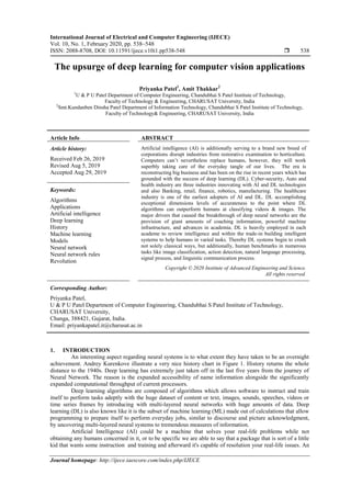 International Journal of Electrical and Computer Engineering (IJECE)
Vol. 10, No. 1, February 2020, pp. 538~548
ISSN: 2088-8708, DOI: 10.11591/ijece.v10i1.pp538-548  538
Journal homepage: http://ijece.iaescore.com/index.php/IJECE
The upsurge of deep learning for computer vision applications
Priyanka Patel1
, Amit Thakkar2
1
U & P U Patel Department of Computer Engineering, Chandubhai S Patel Institute of Technology,
Faculty of Technology & Engineering, CHARUSAT University, India
2
Smt.Kundanben Dinsha Patel Department of Information Technology, Chandubhai S Patel Institute of Technology,
Faculty of Technology& Engineering, CHARUSAT University, India
Article Info ABSTRACT
Article history:
Received Feb 26, 2019
Revised Aug 5, 2019
Accepted Aug 29, 2019
Artificial intelligence (AI) is additionally serving to a brand new breed of
corporations disrupt industries from restorative examination to horticulture.
Computers can’t nevertheless replace humans, however, they will work
superbly taking care of the everyday tangle of our lives. The era is
reconstructing big business and has been on the rise in recent years which has
grounded with the success of deep learning (DL). Cyber-security, Auto and
health industry are three industries innovating with AI and DL technologies
and also Banking, retail, finance, robotics, manufacturing. The healthcare
industry is one of the earliest adopters of AI and DL. DL accomplishing
exceptional dimensions levels of accurateness to the point where DL
algorithms can outperform humans at classifying videos & images. The
major drivers that caused the breakthrough of deep neural networks are the
provision of giant amounts of coaching information, powerful machine
infrastructure, and advances in academia. DL is heavily employed in each
academe to review intelligence and within the trade-in building intelligent
systems to help humans in varied tasks. Thereby DL systems begin to crush
not solely classical ways, but additionally, human benchmarks in numerous
tasks like image classification, action detection, natural language processing,
signal process, and linguistic communication process.
Keywords:
Algorithms
Applications
Artificial intelligence
Deep learning
History
Machine learning
Models
Neural network
Neural network rules
Revolution
Copyright © 2020 Institute of Advanced Engineering and Science.
All rights reserved.
Corresponding Author:
Priyanka Patel,
U & P U Patel Department of Computer Engineering, Chandubhai S Patel Institute of Technology,
CHARUSAT University,
Changa, 388421, Gujarat, India.
Email: priyankapatel.it@charusat.ac.in
1. INTRODUCTION
An interesting aspect regarding neural systems is to what extent they have taken to be an overnight
achievement. Andrey Kurenkove illustrate a very nice history chart in Figure 1. History returns the whole
distance to the 1940s. Deep learning has extremely just taken off in the last five years from the journey of
Neural Network. The reason is the expanded accessibility of name information alongside the significantly
expanded computational throughput of current processors.
Deep learning algorithms are composed of algorithms which allows software to instruct and train
itself to perform tasks adeptly with the huge dataset of content or text, images, sounds, speeches, videos or
time series frames by introducing with multi-layered neural networks with huge amounts of data. Deep
learning (DL) is also known like it is the subset of machine learning (ML) made out of calculations that allow
programming to prepare itself to perform everyday jobs, similar to discourse and picture acknowledgment,
by uncovering multi-layered neural systems to tremendous measures of information.
Artificial Intelligence (AI) could be a machine that solves your real-life problems while not
obtaining any humans concerned in it, or to be specific we are able to say that a package that is sort of a little
kid that wants some instruction and training and afterward it's capable of resolution your real-life issues. An
 