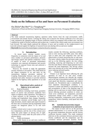 Ou Zhilin Int. Journal of Engineering Research and Applications www.ijera.com
ISSN : 2248-9622, Vol. 5, Issue 6, ( Part - 5) June 2015, pp.127-130
www.ijera.com 127|P a g e
Study on the Influence of Ice and Snow on Pavement Evaluation
Ou Zhilin*,Bai Bin**,Lv Yongheng**
(Department of Road and Railway Engineering,Chongqing Jiaotong University, Chongqing 400074, China)
Abstract
The study analyzed mountainous highway operation safety factors from the road environment, traffic
environment and climate factors. Utilizing the indoor test to measure the friction coefficient of ice and snow
road, summarize the changing trends of friction coefficient which was compared with accident rates, and then
establish the model of friction coefficient and accident rate. A model of the vehicle under snow environment was
put forward. The study deeply analyzed the influence of snow and ice weather on the roadpavement;it can
provide technical support for highway of seasonal frozen area dealing with ice and snow weather.
Keywords:Snowstorm,Pavement,Impact evaluation,Security measures
I. Introduction
In recent years, extreme weather occurs
frequently, in connection with the impact of ice and
snow weather on pavement performance, domestic
and foreign experts and scholars conducted a series
of studies in terms of pavement performance
evaluation, new materials development and security
technology in seasonal frozen area and achieved a
series of results [1-5]
.
However, the research to make the appropriate
security measures is not perfect. This study based on
the impact evaluation of ice and snow on the
mountainous highway pavement, analyzed of
Coupling Relationship between road and vehicle,
proposed road safety measures to provide technical
support for the highway safety operations in ice and
snow.
II. Operational safety analysis of
highway in ice and snow
II.1. Road environment
Road conditions including road linear, geometric
layout of section and pavement conditions have
impact on highway safety operations. The highway is
a linear structure, in the mountains, its linear is
winding and longitudinal slope changes frequently,
especially the mountain curved bridge road in the
high elevations, tunnels import and export located in
the back side of mountain and big longitudinal slope
sections are dangerous places in ice and snow
weather.
Concave vertical curve is easy to water and freeze at
low temperatures, and the size of the vertical curve
radius has great impact on driving line of sight.
Accidents occur easily under the joint action of two
adverse factors.
II.2. Traffic environment
About traffic factors in ice and snow weather,we
mainly consider the following: operating problems,
such as slow moving and traffic jams; time affect,
such as peak time and congestion time and the
effectiveness of timely processing the ice and snow.
The motor vehicles impact the pavement under snow
and ice in the following aspects: the tires rolling,
scratching, removing and dispersing ice and snow
from the road; Motor vehicle engine generates heat to
increase the road temperature; The driving vehicle
takes away deicing salt on the road spreading before
snow, reducing snowmelt quality.
II.3. Climate factors
Climate is an important factor affecting the safe
operation of road in ice and snow weather.
Meteorological elements can describe the weather,
such as the type of precipitation and rainfall, visibility,
wind speed and direction, temperature and relative
humidity, etc. Precipitation type is undoubtedly the
most important meteorological condition, it is
essential to master and identify its precipitation type
and accumulation of data in the planning stage of
dealing with ice and snow in winter. Other important
factors affecting pavement condition in winter are
cloud cover conditions, air temperature, pavement
temperature change trend within a certain range,
freezing temperature, condensation point, pavement
temperature, relative humidity, wind speed and wind
direction, etc.
III. Antiskid characteristics impact
evaluation of pavement in ice and snow
The impact of snow and ice on the pavement
antiskid characteristics is to cover the road, so that
the pavement temperature decreases and the friction
coefficient becomes smaller. This study conducted
field test on the correlation between pavement static
friction coefficient and the temperature and the
correlation between pavement dynamic friction
RESEARCH ARTICLE OPEN ACCESS
 