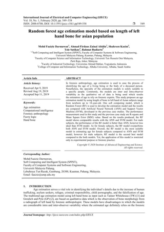 International Journal of Electrical and Computer Engineering (IJECE)
Vol. 10, No. 1, February 2020, pp. 549~558
ISSN: 2088-8708, DOI: 10.11591/ijece.v10i1.pp549-558  549
Journal homepage: http://ijece.iaescore.com/index.php/IJECE
Random forest age estimation model based on length of left
hand bone for asian population
Mohd Faaizie Darmawan1
, Ahmad Firdaus Zainal Abidin2
, Shahreen Kasim3
,
Tole Sutikno4
, Rahmat Budiarto5
1,2
Soft Computing and Intelligent System (SPINT), Faculty of Computer Systems & Software Engineering,
Universiti Malaysia Pahang, Kuantan, Pahang, Malaysia
3
Faculty of Computer Science and Information Technology, Universiti Tun Hussein Onn Malaysia,
Parit Raja, Johor, Malaysia
4
Faculty of Industrial Technology, Universitas Ahmad Dahlan, Yogyakarta, Indonesia
5
College of Computer and Information Technology, Albaha University, Albaha, Saudi Arabia
Article Info ABSTRACT
Article history:
Received Apr 9, 2019
Revised Aug 19, 2019
Accepted Sep 11, 2019
In forensic anthropology, age estimation is used to ease the process of
identifying the age of a living being or the body of a deceased person.
Nonetheless, the specialty of the estimation models is solely suitable to
a specific people. Commonly, the models are inter and intra-observer
variability as the qualitative set of data is being used which results
the estimation of age to rely on forensic experts. This study proposes an age
estimation model by using length of bone in left hand of Asian subjects range
from newborn up to 18-year-old. One soft computing model, which is
Random Forest (RF) is used to develop the estimation model and the results
are compared with Artificial Neural Network (ANN) and Support Vector
Machine (SVM), developed in the previous case studies. The performance
measurement used in this study and the previous case study are R-square and
Mean Square Error (MSE) value. Based on the results produced, the RF
model shows comparable results with the ANN and SVM model. For male
subjects, the performance of the RF model is better than ANN, however less
ideal than SVM model. As for female subjects, the RF model overperfoms
both ANN and SVM model. Overall, the RF model is the most suitable
model in estimating age for female subjects compared to ANN and SVM
model, however for male subjects, RF model is the second best model
compared to the both models. Yet, the application of this model is restricted
only to experimental purpose or forensic practice.
Keywords:
Age estimation
Computational intelligence
Forensic anthropology
Fuzzy logic
Hand bone
Copyright © 2020 Institute of Advanced Engineering and Science.
All rights reserved.
Corresponding Author:
Mohd Faaizie Darmawan,
Soft Computing and Intelligent System (SPINT),
Faculty of Computer Systems and Software Engineering,
Universiti Malaysia Pahang,
Lebuhraya Tun Razak, Gambang, 26300, Kuantan, Pahang, Malaysia.
Email: faaizie@ump.edu.my
1. INTRODUCTION
Age estimation serves a vital role in identifying the individual’s details due to the increase of human
trafficking, asylum seekers, refugee, criminal responsibility, child pornography, and the falsification of age.
The traditional age estimation model using left hand bone as input such as Tanner Whitehouse (TW) [1] and
Greulich and Pyle (GP) [2], are based on qualitative data which is the observation of bone morphology from
a radiograph of left hand by forensic anthropologist. These models have disadvantages in which the models
are considerable intra and inter-observer variability where the estimated age definitely relies on the forensic
 