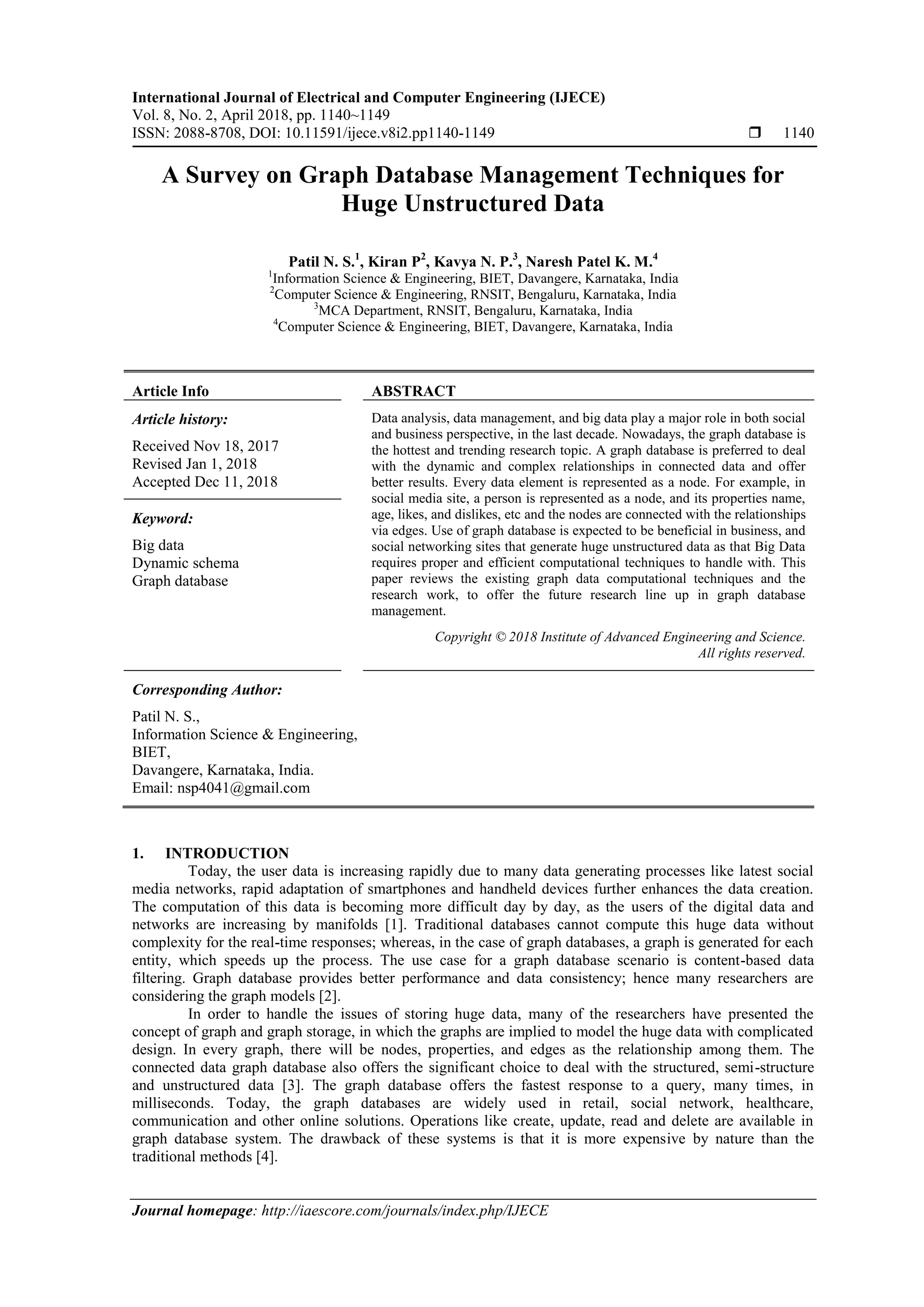 International Journal of Electrical and Computer Engineering (IJECE)
Vol. 8, No. 2, April 2018, pp. 1140~1149
ISSN: 2088-8708, DOI: 10.11591/ijece.v8i2.pp1140-1149  1140
Journal homepage: http://iaescore.com/journals/index.php/IJECE
A Survey on Graph Database Management Techniques for
Huge Unstructured Data
Patil N. S.1
, Kiran P2
, Kavya N. P.3
, Naresh Patel K. M.4
1
Information Science & Engineering, BIET, Davangere, Karnataka, India
2
Computer Science & Engineering, RNSIT, Bengaluru, Karnataka, India
3
MCA Department, RNSIT, Bengaluru, Karnataka, India
4
Computer Science & Engineering, BIET, Davangere, Karnataka, India
Article Info ABSTRACT
Article history:
Received Nov 18, 2017
Revised Jan 1, 2018
Accepted Dec 11, 2018
Data analysis, data management, and big data play a major role in both social
and business perspective, in the last decade. Nowadays, the graph database is
the hottest and trending research topic. A graph database is preferred to deal
with the dynamic and complex relationships in connected data and offer
better results. Every data element is represented as a node. For example, in
social media site, a person is represented as a node, and its properties name,
age, likes, and dislikes, etc and the nodes are connected with the relationships
via edges. Use of graph database is expected to be beneficial in business, and
social networking sites that generate huge unstructured data as that Big Data
requires proper and efficient computational techniques to handle with. This
paper reviews the existing graph data computational techniques and the
research work, to offer the future research line up in graph database
management.
Keyword:
Big data
Dynamic schema
Graph database
Copyright © 2018 Institute of Advanced Engineering and Science.
All rights reserved.
Corresponding Author:
Patil N. S.,
Information Science & Engineering,
BIET,
Davangere, Karnataka, India.
Email: nsp4041@gmail.com
1. INTRODUCTION
Today, the user data is increasing rapidly due to many data generating processes like latest social
media networks, rapid adaptation of smartphones and handheld devices further enhances the data creation.
The computation of this data is becoming more difficult day by day, as the users of the digital data and
networks are increasing by manifolds [1]. Traditional databases cannot compute this huge data without
complexity for the real-time responses; whereas, in the case of graph databases, a graph is generated for each
entity, which speeds up the process. The use case for a graph database scenario is content-based data
filtering. Graph database provides better performance and data consistency; hence many researchers are
considering the graph models [2].
In order to handle the issues of storing huge data, many of the researchers have presented the
concept of graph and graph storage, in which the graphs are implied to model the huge data with complicated
design. In every graph, there will be nodes, properties, and edges as the relationship among them. The
connected data graph database also offers the significant choice to deal with the structured, semi-structure
and unstructured data [3]. The graph database offers the fastest response to a query, many times, in
milliseconds. Today, the graph databases are widely used in retail, social network, healthcare,
communication and other online solutions. Operations like create, update, read and delete are available in
graph database system. The drawback of these systems is that it is more expensive by nature than the
traditional methods [4].
 