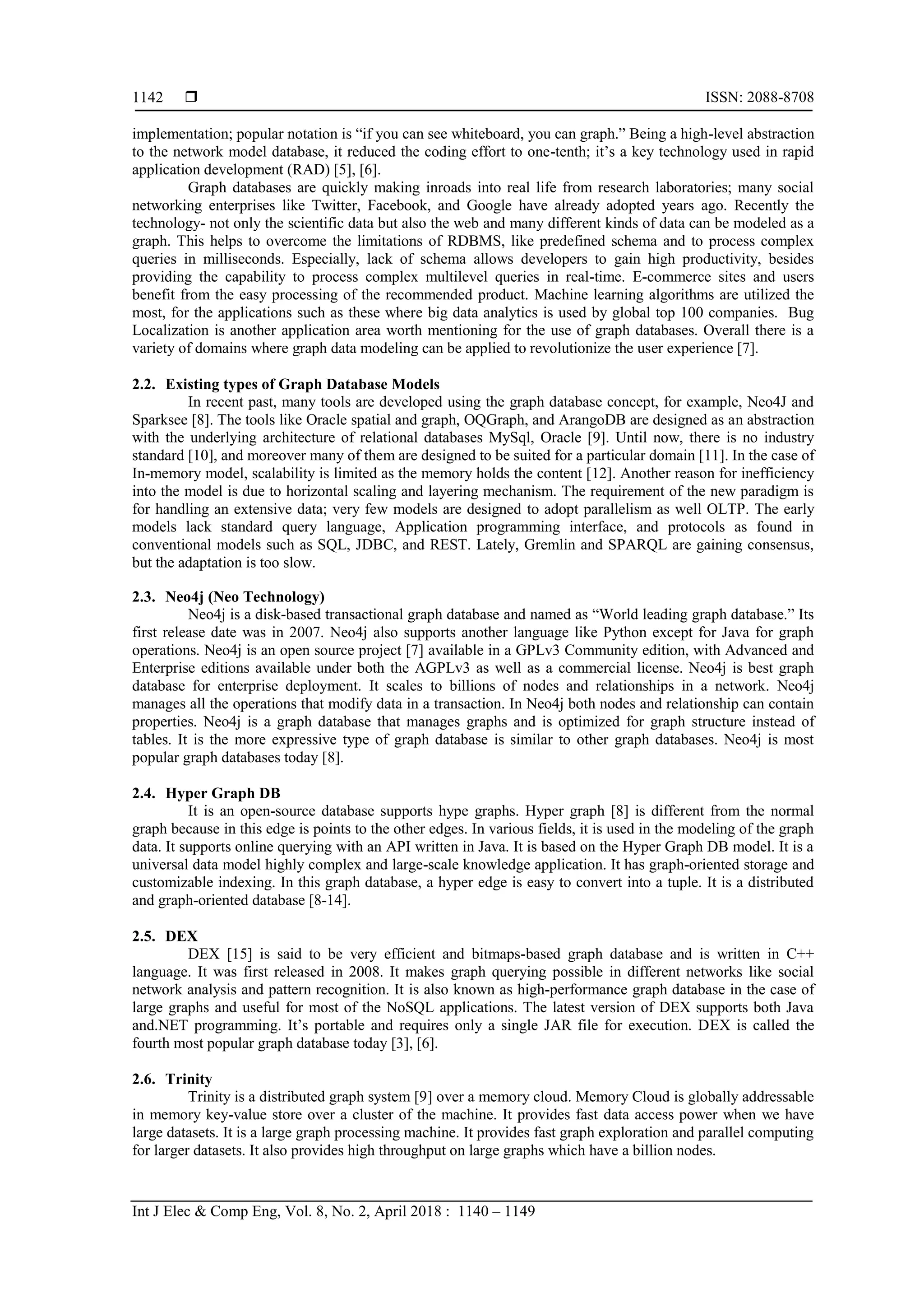  ISSN: 2088-8708
Int J Elec & Comp Eng, Vol. 8, No. 2, April 2018 : 1140 – 1149
1142
implementation; popular notation is “if you can see whiteboard, you can graph.” Being a high-level abstraction
to the network model database, it reduced the coding effort to one-tenth; it’s a key technology used in rapid
application development (RAD) [5], [6].
Graph databases are quickly making inroads into real life from research laboratories; many social
networking enterprises like Twitter, Facebook, and Google have already adopted years ago. Recently the
technology- not only the scientific data but also the web and many different kinds of data can be modeled as a
graph. This helps to overcome the limitations of RDBMS, like predefined schema and to process complex
queries in milliseconds. Especially, lack of schema allows developers to gain high productivity, besides
providing the capability to process complex multilevel queries in real-time. E-commerce sites and users
benefit from the easy processing of the recommended product. Machine learning algorithms are utilized the
most, for the applications such as these where big data analytics is used by global top 100 companies. Bug
Localization is another application area worth mentioning for the use of graph databases. Overall there is a
variety of domains where graph data modeling can be applied to revolutionize the user experience [7].
2.2. Existing types of Graph Database Models
In recent past, many tools are developed using the graph database concept, for example, Neo4J and
Sparksee [8]. The tools like Oracle spatial and graph, OQGraph, and ArangoDB are designed as an abstraction
with the underlying architecture of relational databases MySql, Oracle [9]. Until now, there is no industry
standard [10], and moreover many of them are designed to be suited for a particular domain [11]. In the case of
In-memory model, scalability is limited as the memory holds the content [12]. Another reason for inefficiency
into the model is due to horizontal scaling and layering mechanism. The requirement of the new paradigm is
for handling an extensive data; very few models are designed to adopt parallelism as well OLTP. The early
models lack standard query language, Application programming interface, and protocols as found in
conventional models such as SQL, JDBC, and REST. Lately, Gremlin and SPARQL are gaining consensus,
but the adaptation is too slow.
2.3. Neo4j (Neo Technology)
Neo4j is a disk-based transactional graph database and named as “World leading graph database.” Its
first release date was in 2007. Neo4j also supports another language like Python except for Java for graph
operations. Neo4j is an open source project [7] available in a GPLv3 Community edition, with Advanced and
Enterprise editions available under both the AGPLv3 as well as a commercial license. Neo4j is best graph
database for enterprise deployment. It scales to billions of nodes and relationships in a network. Neo4j
manages all the operations that modify data in a transaction. In Neo4j both nodes and relationship can contain
properties. Neo4j is a graph database that manages graphs and is optimized for graph structure instead of
tables. It is the more expressive type of graph database is similar to other graph databases. Neo4j is most
popular graph databases today [8].
2.4. Hyper Graph DB
It is an open-source database supports hype graphs. Hyper graph [8] is different from the normal
graph because in this edge is points to the other edges. In various fields, it is used in the modeling of the graph
data. It supports online querying with an API written in Java. It is based on the Hyper Graph DB model. It is a
universal data model highly complex and large-scale knowledge application. It has graph-oriented storage and
customizable indexing. In this graph database, a hyper edge is easy to convert into a tuple. It is a distributed
and graph-oriented database [8-14].
2.5. DEX
DEX [15] is said to be very efficient and bitmaps-based graph database and is written in C++
language. It was first released in 2008. It makes graph querying possible in different networks like social
network analysis and pattern recognition. It is also known as high-performance graph database in the case of
large graphs and useful for most of the NoSQL applications. The latest version of DEX supports both Java
and.NET programming. It’s portable and requires only a single JAR file for execution. DEX is called the
fourth most popular graph database today [3], [6].
2.6. Trinity
Trinity is a distributed graph system [9] over a memory cloud. Memory Cloud is globally addressable
in memory key-value store over a cluster of the machine. It provides fast data access power when we have
large datasets. It is a large graph processing machine. It provides fast graph exploration and parallel computing
for larger datasets. It also provides high throughput on large graphs which have a billion nodes.
 