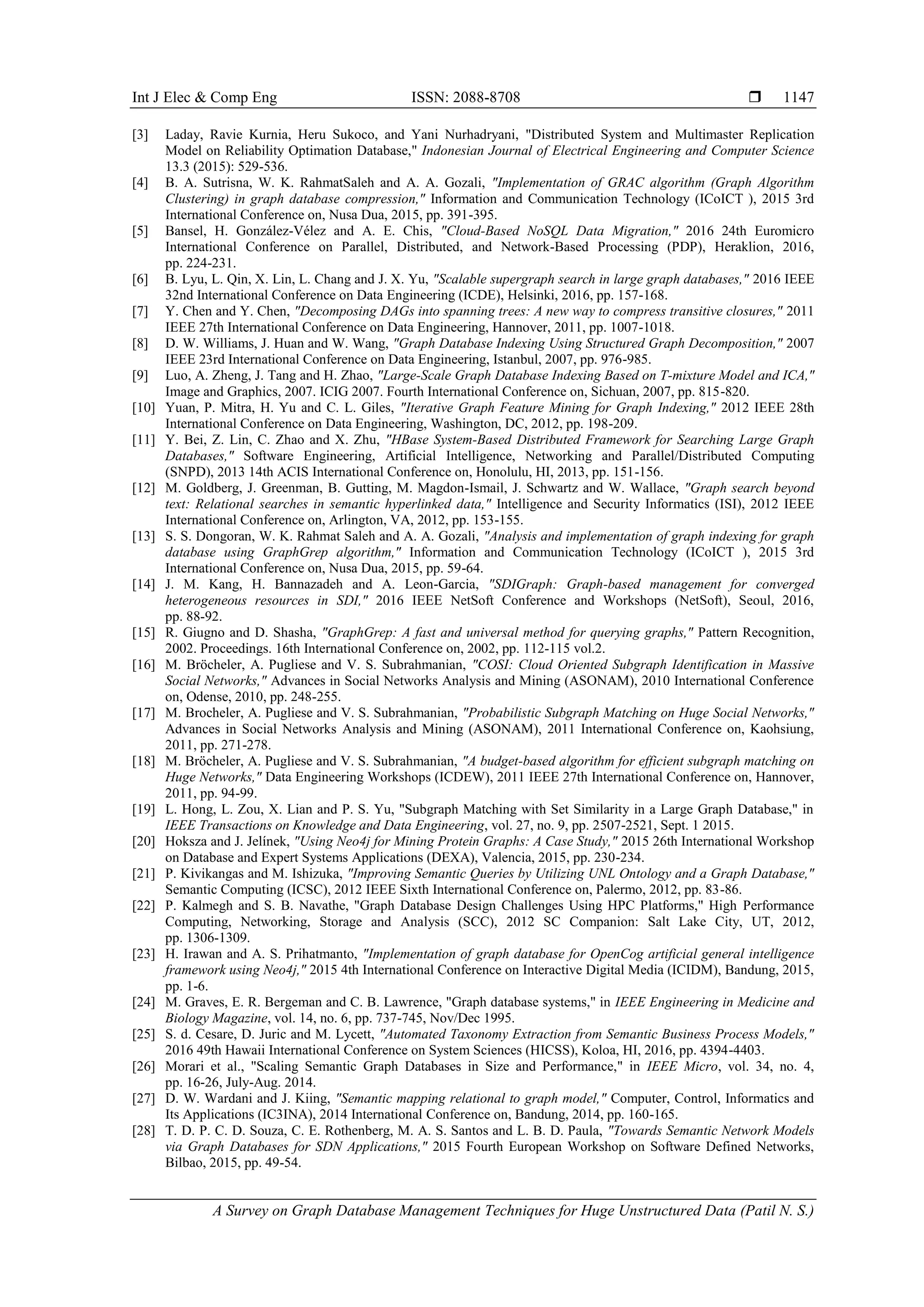 Int J Elec & Comp Eng ISSN: 2088-8708 
A Survey on Graph Database Management Techniques for Huge Unstructured Data (Patil N. S.)
1147
[3] Laday, Ravie Kurnia, Heru Sukoco, and Yani Nurhadryani, "Distributed System and Multimaster Replication
Model on Reliability Optimation Database," Indonesian Journal of Electrical Engineering and Computer Science
13.3 (2015): 529-536.
[4] B. A. Sutrisna, W. K. RahmatSaleh and A. A. Gozali, "Implementation of GRAC algorithm (Graph Algorithm
Clustering) in graph database compression," Information and Communication Technology (ICoICT ), 2015 3rd
International Conference on, Nusa Dua, 2015, pp. 391-395.
[5] Bansel, H. González-Vélez and A. E. Chis, "Cloud-Based NoSQL Data Migration," 2016 24th Euromicro
International Conference on Parallel, Distributed, and Network-Based Processing (PDP), Heraklion, 2016,
pp. 224-231.
[6] B. Lyu, L. Qin, X. Lin, L. Chang and J. X. Yu, "Scalable supergraph search in large graph databases," 2016 IEEE
32nd International Conference on Data Engineering (ICDE), Helsinki, 2016, pp. 157-168.
[7] Y. Chen and Y. Chen, "Decomposing DAGs into spanning trees: A new way to compress transitive closures," 2011
IEEE 27th International Conference on Data Engineering, Hannover, 2011, pp. 1007-1018.
[8] D. W. Williams, J. Huan and W. Wang, "Graph Database Indexing Using Structured Graph Decomposition," 2007
IEEE 23rd International Conference on Data Engineering, Istanbul, 2007, pp. 976-985.
[9] Luo, A. Zheng, J. Tang and H. Zhao, "Large-Scale Graph Database Indexing Based on T-mixture Model and ICA,"
Image and Graphics, 2007. ICIG 2007. Fourth International Conference on, Sichuan, 2007, pp. 815-820.
[10] Yuan, P. Mitra, H. Yu and C. L. Giles, "Iterative Graph Feature Mining for Graph Indexing," 2012 IEEE 28th
International Conference on Data Engineering, Washington, DC, 2012, pp. 198-209.
[11] Y. Bei, Z. Lin, C. Zhao and X. Zhu, "HBase System-Based Distributed Framework for Searching Large Graph
Databases," Software Engineering, Artificial Intelligence, Networking and Parallel/Distributed Computing
(SNPD), 2013 14th ACIS International Conference on, Honolulu, HI, 2013, pp. 151-156.
[12] M. Goldberg, J. Greenman, B. Gutting, M. Magdon-Ismail, J. Schwartz and W. Wallace, "Graph search beyond
text: Relational searches in semantic hyperlinked data," Intelligence and Security Informatics (ISI), 2012 IEEE
International Conference on, Arlington, VA, 2012, pp. 153-155.
[13] S. S. Dongoran, W. K. Rahmat Saleh and A. A. Gozali, "Analysis and implementation of graph indexing for graph
database using GraphGrep algorithm," Information and Communication Technology (ICoICT ), 2015 3rd
International Conference on, Nusa Dua, 2015, pp. 59-64.
[14] J. M. Kang, H. Bannazadeh and A. Leon-Garcia, "SDIGraph: Graph-based management for converged
heterogeneous resources in SDI," 2016 IEEE NetSoft Conference and Workshops (NetSoft), Seoul, 2016,
pp. 88-92.
[15] R. Giugno and D. Shasha, "GraphGrep: A fast and universal method for querying graphs," Pattern Recognition,
2002. Proceedings. 16th International Conference on, 2002, pp. 112-115 vol.2.
[16] M. Bröcheler, A. Pugliese and V. S. Subrahmanian, "COSI: Cloud Oriented Subgraph Identification in Massive
Social Networks," Advances in Social Networks Analysis and Mining (ASONAM), 2010 International Conference
on, Odense, 2010, pp. 248-255.
[17] M. Brocheler, A. Pugliese and V. S. Subrahmanian, "Probabilistic Subgraph Matching on Huge Social Networks,"
Advances in Social Networks Analysis and Mining (ASONAM), 2011 International Conference on, Kaohsiung,
2011, pp. 271-278.
[18] M. Bröcheler, A. Pugliese and V. S. Subrahmanian, "A budget-based algorithm for efficient subgraph matching on
Huge Networks," Data Engineering Workshops (ICDEW), 2011 IEEE 27th International Conference on, Hannover,
2011, pp. 94-99.
[19] L. Hong, L. Zou, X. Lian and P. S. Yu, "Subgraph Matching with Set Similarity in a Large Graph Database," in
IEEE Transactions on Knowledge and Data Engineering, vol. 27, no. 9, pp. 2507-2521, Sept. 1 2015.
[20] Hoksza and J. Jelínek, "Using Neo4j for Mining Protein Graphs: A Case Study," 2015 26th International Workshop
on Database and Expert Systems Applications (DEXA), Valencia, 2015, pp. 230-234.
[21] P. Kivikangas and M. Ishizuka, "Improving Semantic Queries by Utilizing UNL Ontology and a Graph Database,"
Semantic Computing (ICSC), 2012 IEEE Sixth International Conference on, Palermo, 2012, pp. 83-86.
[22] P. Kalmegh and S. B. Navathe, "Graph Database Design Challenges Using HPC Platforms," High Performance
Computing, Networking, Storage and Analysis (SCC), 2012 SC Companion: Salt Lake City, UT, 2012,
pp. 1306-1309.
[23] H. Irawan and A. S. Prihatmanto, "Implementation of graph database for OpenCog artificial general intelligence
framework using Neo4j," 2015 4th International Conference on Interactive Digital Media (ICIDM), Bandung, 2015,
pp. 1-6.
[24] M. Graves, E. R. Bergeman and C. B. Lawrence, "Graph database systems," in IEEE Engineering in Medicine and
Biology Magazine, vol. 14, no. 6, pp. 737-745, Nov/Dec 1995.
[25] S. d. Cesare, D. Juric and M. Lycett, "Automated Taxonomy Extraction from Semantic Business Process Models,"
2016 49th Hawaii International Conference on System Sciences (HICSS), Koloa, HI, 2016, pp. 4394-4403.
[26] Morari et al., "Scaling Semantic Graph Databases in Size and Performance," in IEEE Micro, vol. 34, no. 4,
pp. 16-26, July-Aug. 2014.
[27] D. W. Wardani and J. Kiing, "Semantic mapping relational to graph model," Computer, Control, Informatics and
Its Applications (IC3INA), 2014 International Conference on, Bandung, 2014, pp. 160-165.
[28] T. D. P. C. D. Souza, C. E. Rothenberg, M. A. S. Santos and L. B. D. Paula, "Towards Semantic Network Models
via Graph Databases for SDN Applications," 2015 Fourth European Workshop on Software Defined Networks,
Bilbao, 2015, pp. 49-54.
 