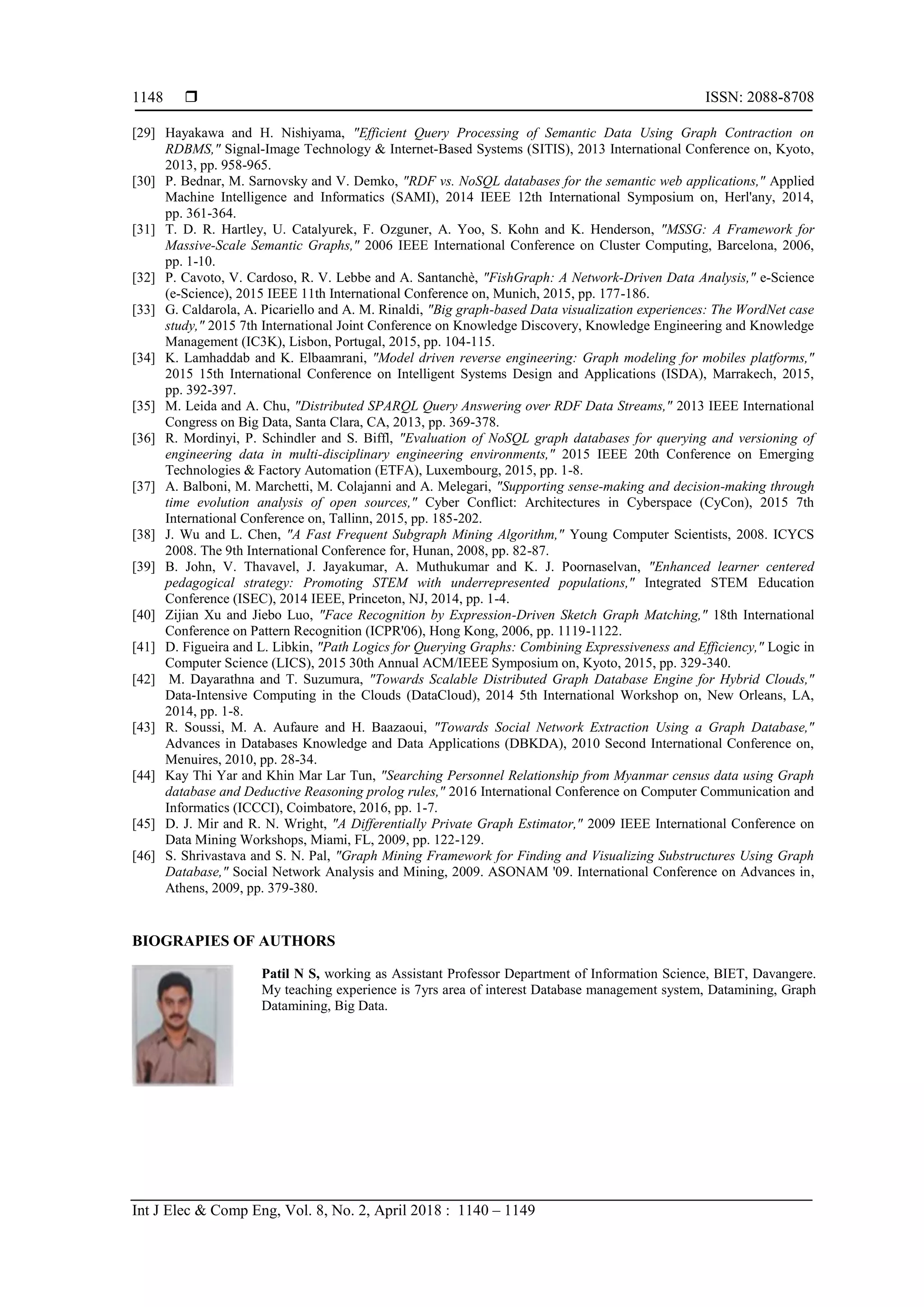  ISSN: 2088-8708
Int J Elec & Comp Eng, Vol. 8, No. 2, April 2018 : 1140 – 1149
1148
[29] Hayakawa and H. Nishiyama, "Efficient Query Processing of Semantic Data Using Graph Contraction on
RDBMS," Signal-Image Technology & Internet-Based Systems (SITIS), 2013 International Conference on, Kyoto,
2013, pp. 958-965.
[30] P. Bednar, M. Sarnovsky and V. Demko, "RDF vs. NoSQL databases for the semantic web applications," Applied
Machine Intelligence and Informatics (SAMI), 2014 IEEE 12th International Symposium on, Herl'any, 2014,
pp. 361-364.
[31] T. D. R. Hartley, U. Catalyurek, F. Ozguner, A. Yoo, S. Kohn and K. Henderson, "MSSG: A Framework for
Massive-Scale Semantic Graphs," 2006 IEEE International Conference on Cluster Computing, Barcelona, 2006,
pp. 1-10.
[32] P. Cavoto, V. Cardoso, R. V. Lebbe and A. Santanchè, "FishGraph: A Network-Driven Data Analysis," e-Science
(e-Science), 2015 IEEE 11th International Conference on, Munich, 2015, pp. 177-186.
[33] G. Caldarola, A. Picariello and A. M. Rinaldi, "Big graph-based Data visualization experiences: The WordNet case
study," 2015 7th International Joint Conference on Knowledge Discovery, Knowledge Engineering and Knowledge
Management (IC3K), Lisbon, Portugal, 2015, pp. 104-115.
[34] K. Lamhaddab and K. Elbaamrani, "Model driven reverse engineering: Graph modeling for mobiles platforms,"
2015 15th International Conference on Intelligent Systems Design and Applications (ISDA), Marrakech, 2015,
pp. 392-397.
[35] M. Leida and A. Chu, "Distributed SPARQL Query Answering over RDF Data Streams," 2013 IEEE International
Congress on Big Data, Santa Clara, CA, 2013, pp. 369-378.
[36] R. Mordinyi, P. Schindler and S. Biffl, "Evaluation of NoSQL graph databases for querying and versioning of
engineering data in multi-disciplinary engineering environments," 2015 IEEE 20th Conference on Emerging
Technologies & Factory Automation (ETFA), Luxembourg, 2015, pp. 1-8.
[37] A. Balboni, M. Marchetti, M. Colajanni and A. Melegari, "Supporting sense-making and decision-making through
time evolution analysis of open sources," Cyber Conflict: Architectures in Cyberspace (CyCon), 2015 7th
International Conference on, Tallinn, 2015, pp. 185-202.
[38] J. Wu and L. Chen, "A Fast Frequent Subgraph Mining Algorithm," Young Computer Scientists, 2008. ICYCS
2008. The 9th International Conference for, Hunan, 2008, pp. 82-87.
[39] B. John, V. Thavavel, J. Jayakumar, A. Muthukumar and K. J. Poornaselvan, "Enhanced learner centered
pedagogical strategy: Promoting STEM with underrepresented populations," Integrated STEM Education
Conference (ISEC), 2014 IEEE, Princeton, NJ, 2014, pp. 1-4.
[40] Zijian Xu and Jiebo Luo, "Face Recognition by Expression-Driven Sketch Graph Matching," 18th International
Conference on Pattern Recognition (ICPR'06), Hong Kong, 2006, pp. 1119-1122.
[41] D. Figueira and L. Libkin, "Path Logics for Querying Graphs: Combining Expressiveness and Efficiency," Logic in
Computer Science (LICS), 2015 30th Annual ACM/IEEE Symposium on, Kyoto, 2015, pp. 329-340.
[42] M. Dayarathna and T. Suzumura, "Towards Scalable Distributed Graph Database Engine for Hybrid Clouds,"
Data-Intensive Computing in the Clouds (DataCloud), 2014 5th International Workshop on, New Orleans, LA,
2014, pp. 1-8.
[43] R. Soussi, M. A. Aufaure and H. Baazaoui, "Towards Social Network Extraction Using a Graph Database,"
Advances in Databases Knowledge and Data Applications (DBKDA), 2010 Second International Conference on,
Menuires, 2010, pp. 28-34.
[44] Kay Thi Yar and Khin Mar Lar Tun, "Searching Personnel Relationship from Myanmar census data using Graph
database and Deductive Reasoning prolog rules," 2016 International Conference on Computer Communication and
Informatics (ICCCI), Coimbatore, 2016, pp. 1-7.
[45] D. J. Mir and R. N. Wright, "A Differentially Private Graph Estimator," 2009 IEEE International Conference on
Data Mining Workshops, Miami, FL, 2009, pp. 122-129.
[46] S. Shrivastava and S. N. Pal, "Graph Mining Framework for Finding and Visualizing Substructures Using Graph
Database," Social Network Analysis and Mining, 2009. ASONAM '09. International Conference on Advances in,
Athens, 2009, pp. 379-380.
BIOGRAPIES OF AUTHORS
Patil N S, working as Assistant Professor Department of Information Science, BIET, Davangere.
My teaching experience is 7yrs area of interest Database management system, Datamining, Graph
Datamining, Big Data.
 