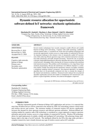 International Journal of Electrical and Computer Engineering (IJECE)
Vol. 10, No. 4, August 2020, pp. 3854∼3861
ISSN: 2088-8708, DOI: 10.11591/ijece.v10i4.pp3854-3861 Ì 3854
Dynamic resource allocation for opportunistic
software-deﬁned IoT networks: stochastic optimization
framework
Sharhabeel H. Alnabelsi1
, Haythem A. Bany Salameh2
, Zaid M. Albataineh3
1
Computer Eng. Dept., Faculty of Eng. Technology, Al-Balqa Applied University, Jordan
1,2
College of Engineering, AL Ain University, AL Ain, United Arab Emirates
2,3
Telecommunications Eng. Dept., Yarmouk University, Jordan
Article Info
Article history:
Received Nov 9, 2019
Revised Feb 11, 2020
Accepted Feb 21, 2020
Keywords:
Cognitive radio networks
Internet of things
Primary users
Secondary users
Stochastic optimization
ABSTRACT
Several wireless technologies have recently emerged to enable efﬁcient and scalable
Internet-of-Things (IoT) networking. Cognitive radio (CR) technology, enabled by
software-deﬁned radios, is considered one of the main IoT-enabling technologies that
can provide opportunistic wireless access to a large number of connected IoT devices.
An important challenge in this domain is how to dynamically enable IoT transmis-
sions while achieving efﬁcient spectrum usage with a minimum total power consump-
tion under interference and trafﬁc demand uncertainty. Toward this end, we propose
a dynamic bandwidth/channel/power allocation algorithm that aims at maximizing the
overall network’s throughput while selecting the set of power resulting in the minimum
total transmission power. This problem can be formulated as a two-stage binary linear
stochastic programming. Because the interference over different channels is a contin-
uous random variable and noting that the interference statistics are highly correlated,
a suboptimal sampling solution is proposed. Our proposed algorithm is an adaptive
algorithm that is to be periodically conducted over time to consider the changes of
the channel and interference conditions. Numerical results indicate that our proposed
algorithm signiﬁcantly increases the number of simultaneous IoT transmissions com-
pared to a typical algorithm, and hence, the achieved throughput is improved.
Copyright c 2020 Insitute of Advanced Engineeering and Science.
All rights reserved.
Corresponding Author:
Sharhabeel H. Alnabelsi,
Computer Engineering Dept.,
Al-Balqa Applied University,
P.O. Box: 15008, Amman 11134, Jordan.
Email: alnabsh1@bau.edu.jo
1. INTRODUCTION
With the exponential growth of Internet-of-things (IoT) applications and services, it is expected that
more than 50 billion devices will be connected to the internet by 2020. IoT networking connects varied wired
and wireless devices and systems. The enormous number of connected wireless IoT devices signiﬁcantly
increases the demand for more spectrum resources and efﬁcient spectrum utilization. Software-deﬁned net-
working enabled by cognitive radio (CR) technology is considered as a major approach to improve spectrum
utilization and provide wireless access to a large number of connected IoT devices. Wireless CR technology
allows for rapid deployment of scalable, reliable and intelligent IoT networking. CR technology brings intel-
ligence right to the edge of an IoT network. The intelligent offered by the CR at the edge nodes provides a
complete connectivity stack virtually between any type of wireless sensors and an IoT controller.
Journal homepage: http://ijece.iaescore.com/index.php/IJECE
 