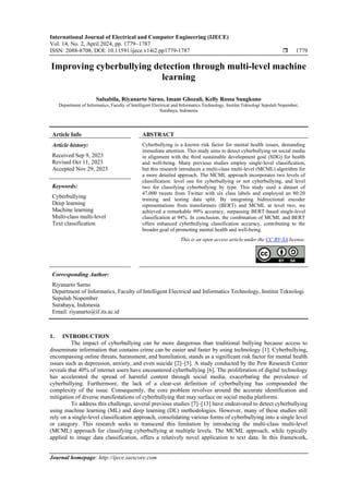 International Journal of Electrical and Computer Engineering (IJECE)
Vol. 14, No. 2, April 2024, pp. 1779~1787
ISSN: 2088-8708, DOI: 10.11591/ijece.v14i2.pp1779-1787  1779
Journal homepage: http://ijece.iaescore.com
Improving cyberbullying detection through multi-level machine
learning
Salsabila, Riyanarto Sarno, Imam Ghozali, Kelly Rossa Sungkono
Department of Informatics, Faculty of Intelligent Electrical and Informatics Technology, Institut Teknologi Sepuluh Nopember,
Surabaya, Indonesia
Article Info ABSTRACT
Article history:
Received Sep 9, 2023
Revised Oct 11, 2023
Accepted Nov 29, 2023
Cyberbullying is a known risk factor for mental health issues, demanding
immediate attention. This study aims to detect cyberbullying on social media
in alignment with the third sustainable development goal (SDG) for health
and well-being. Many previous studies employ single-level classification,
but this research introduces a multi-class multi-level (MCML) algorithm for
a more detailed approach. The MCML approach incorporates two levels of
classification: level one for cyberbullying or not cyberbullying, and level
two for classifying cyberbullying by type. This study used a dataset of
47,000 tweets from Twitter with six class labels and employed an 80:20
training and testing data split. By integrating bidirectional encoder
representations from transformers (BERT) and MCML at level two, we
achieved a remarkable 99% accuracy, surpassing BERT-based single-level
classification at 94%. In conclusion, the combination of MCML and BERT
offers enhanced cyberbullying classification accuracy, contributing to the
broader goal of promoting mental health and well-being.
Keywords:
Cyberbullying
Deep learning
Machine learning
Multi-class multi-level
Text classification
This is an open access article under the CC BY-SA license.
Corresponding Author:
Riyanarto Sarno
Department of Informatics, Faculty of Intelligent Electrical and Informatics Technology, Institut Teknologi
Sepuluh Nopember
Surabaya, Indonesia
Email: riyanarto@if.its.ac.id
1. INTRODUCTION
The impact of cyberbullying can be more dangerous than traditional bullying because access to
disseminate information that contains crime can be easier and faster by using technology [1]. Cyberbullying,
encompassing online threats, harassment, and humiliation, stands as a significant risk factor for mental health
issues such as depression, anxiety, and even suicide [2]–[5]. A study conducted by the Pew Research Center
reveals that 40% of internet users have encountered cyberbullying [6]. The proliferation of digital technology
has accelerated the spread of harmful content through social media, exacerbating the prevalence of
cyberbullying. Furthermore, the lack of a clear-cut definition of cyberbullying has compounded the
complexity of the issue. Consequently, the core problem revolves around the accurate identification and
mitigation of diverse manifestations of cyberbullying that may surface on social media platforms.
To address this challenge, several previous studies [7]–[13] have endeavored to detect cyberbullying
using machine learning (ML) and deep learning (DL) methodologies. However, many of these studies still
rely on a single-level classification approach, consolidating various forms of cyberbullying into a single level
or category. This research seeks to transcend this limitation by introducing the multi-class multi-level
(MCML) approach for classifying cyberbullying at multiple levels. The MCML approach, while typically
applied to image data classification, offers a relatively novel application to text data. In this framework,
 