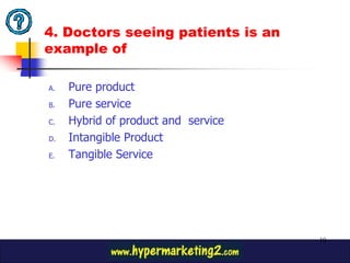 4. Doctors seeing patients is an
example of

A.   Pure product
B.   Pure service
C.   Hybrid of product and service
D.   Intangible Product
E.   Tangible Service




                                     10
 