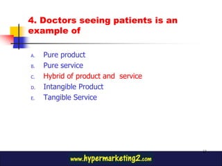 4. Doctors seeing patients is an
example of

A.   Pure product
B.   Pure service
C.   Hybrid of product and service
D.   Intangible Product
E.   Tangible Service




                                     11
 