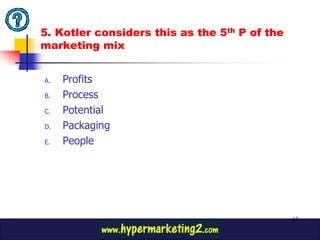 5. Kotler considers this as the 5th P of the
marketing mix


A.   Profits
B.   Process
C.   Potential
D.   Packaging
E.   People




                                               12
 