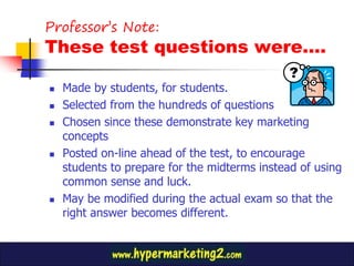 Professor’s Note:
These test questions were….

   Made by students, for students.
   Selected from the hundreds of questions
   Chosen since these demonstrate key marketing
    concepts
   Posted on-line ahead of the test, to encourage
    students to prepare for the midterms instead of using
    common sense and luck.
   May be modified during the actual exam so that the
    right answer becomes different.
 