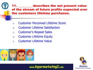 11. _________ describes the net present value
of the stream of future profits expected over
the customers lifetime purchases.


A.   Customer Perceived Lifetime Score
B.   Customer Lifetime Satisfaction
C.   Customer’s Repeat Sales
D.   Customer Lifetime Equity
E.   Customer Lifetime Value




                                           27
 