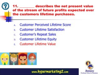 11. _________ describes the net present value
of the stream of future profits expected over
the customers lifetime purchases.


A.   Customer Perceived Lifetime Score
B.   Customer Lifetime Satisfaction
C.   Customer’s Repeat Sales
D.   Customer Lifetime Equity
E.   Customer Lifetime Value




                                           28
 