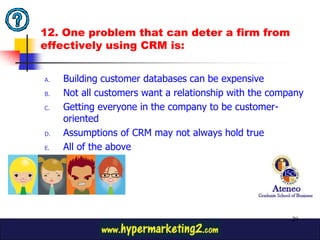 12. One problem that can deter a firm from
effectively using CRM is:


A.   Building customer databases can be expensive
B.   Not all customers want a relationship with the company
C.   Getting everyone in the company to be customer-
     oriented
D.   Assumptions of CRM may not always hold true
E.   All of the above




                                                        29
 