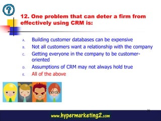 12. One problem that can deter a firm from
effectively using CRM is:


A.   Building customer databases can be expensive
B.   Not all customers want a relationship with the company
C.   Getting everyone in the company to be customer-
     oriented
D.   Assumptions of CRM may not always hold true
E.   All of the above




                                                        30
 