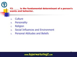 13. _____ is the fundamental determinant of a person's
wants and behavior.


A.   Culture
B.   Personality
C.   Religion
D.   Social Influences and Environment
E.   Personal Attitudes and Beliefs




                                                   32
 