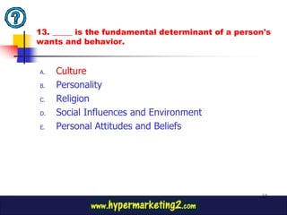 13. _____ is the fundamental determinant of a person's
wants and behavior.


A.   Culture
B.   Personality
C.   Religion
D.   Social Influences and Environment
E.   Personal Attitudes and Beliefs




                                                   33
 