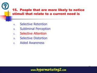 15. People that are more likely to notice
stimuli that relate to a current need is


A.   Selective Retention
B.   Subliminal Perception
C.   Selective Attention
D.   Selective Distortion
E.   Aided Awareness




                                            37
 