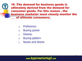 16 .The demand for business goods is
ultimately derived from the demand for
consumer goods. For this reason , the
business marketer must closely monitor the
___ of ultimate consumers.


    A.   Preference
    B.   Buying power
    C.   Desires
    D.   Buying pattern
    E.   Needs and Wants



                                        39
 