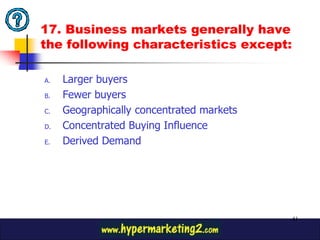 17. Business markets generally have
the following characteristics except:

A.   Larger buyers
B.   Fewer buyers
C.   Geographically concentrated markets
D.   Concentrated Buying Influence
E.   Derived Demand




                                           41
 
