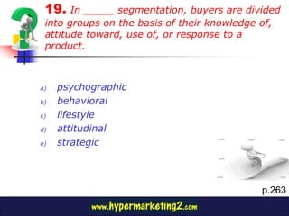 19. In _____ segmentation, buyers are divided
 into groups on the basis of their knowledge of,
 attitude toward, use of, or response to a
 product.



a)   psychographic
b)   behavioral
c)   lifestyle
d)   attitudinal
e)   strategic



                                             p.263
 